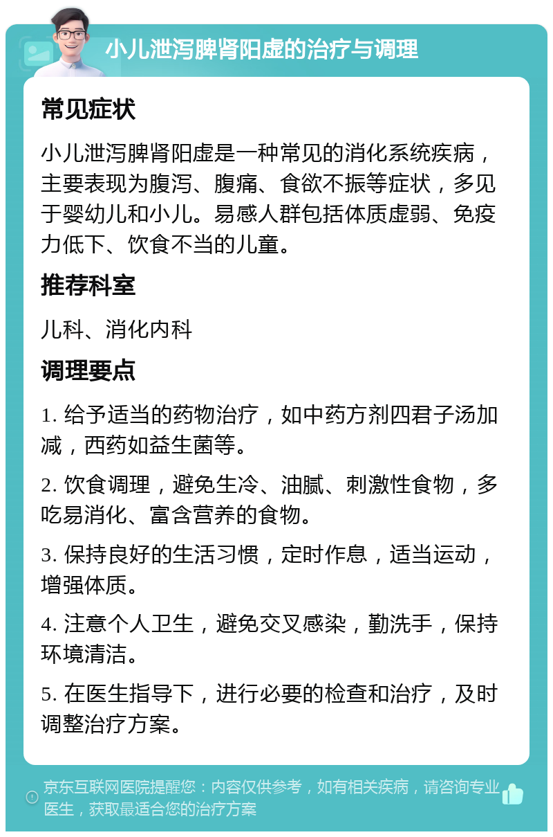 小儿泄泻脾肾阳虚的治疗与调理 常见症状 小儿泄泻脾肾阳虚是一种常见的消化系统疾病，主要表现为腹泻、腹痛、食欲不振等症状，多见于婴幼儿和小儿。易感人群包括体质虚弱、免疫力低下、饮食不当的儿童。 推荐科室 儿科、消化内科 调理要点 1. 给予适当的药物治疗，如中药方剂四君子汤加减，西药如益生菌等。 2. 饮食调理，避免生冷、油腻、刺激性食物，多吃易消化、富含营养的食物。 3. 保持良好的生活习惯，定时作息，适当运动，增强体质。 4. 注意个人卫生，避免交叉感染，勤洗手，保持环境清洁。 5. 在医生指导下，进行必要的检查和治疗，及时调整治疗方案。