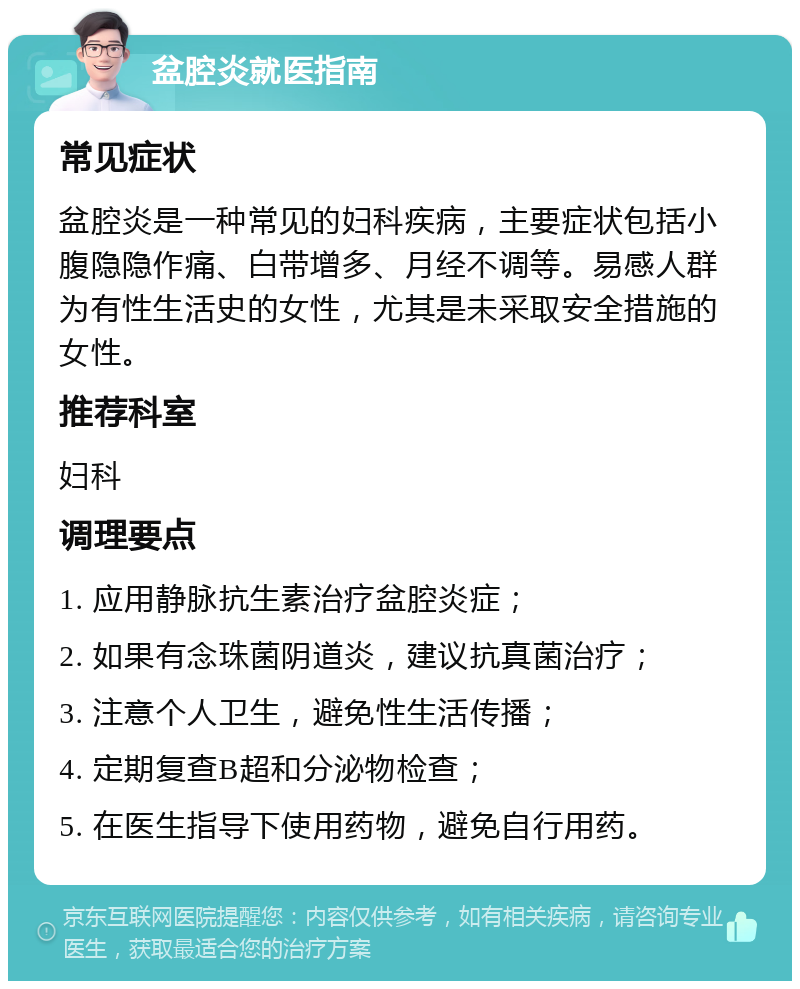 盆腔炎就医指南 常见症状 盆腔炎是一种常见的妇科疾病，主要症状包括小腹隐隐作痛、白带增多、月经不调等。易感人群为有性生活史的女性，尤其是未采取安全措施的女性。 推荐科室 妇科 调理要点 1. 应用静脉抗生素治疗盆腔炎症； 2. 如果有念珠菌阴道炎，建议抗真菌治疗； 3. 注意个人卫生，避免性生活传播； 4. 定期复查B超和分泌物检查； 5. 在医生指导下使用药物，避免自行用药。