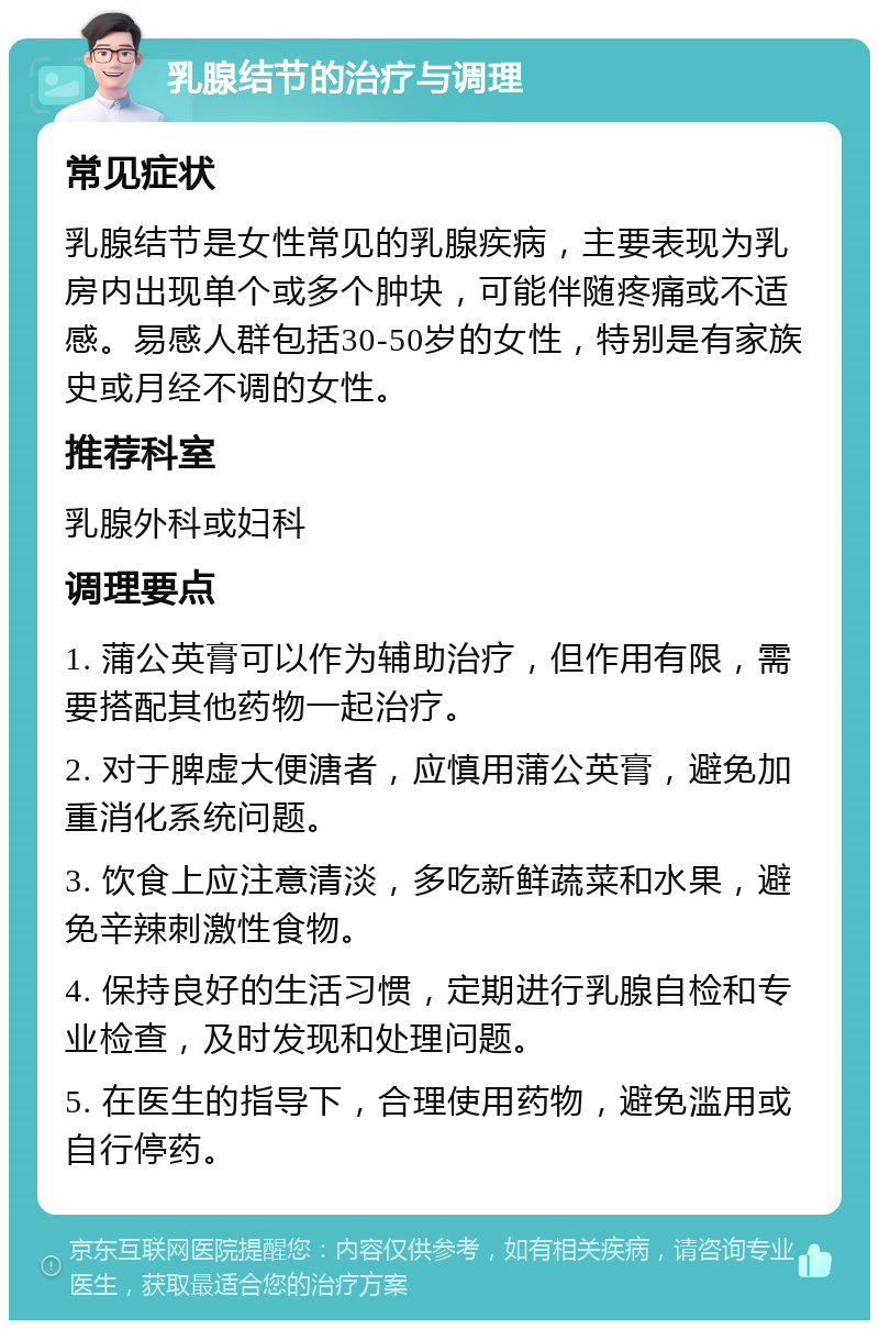 乳腺结节的治疗与调理 常见症状 乳腺结节是女性常见的乳腺疾病，主要表现为乳房内出现单个或多个肿块，可能伴随疼痛或不适感。易感人群包括30-50岁的女性，特别是有家族史或月经不调的女性。 推荐科室 乳腺外科或妇科 调理要点 1. 蒲公英膏可以作为辅助治疗，但作用有限，需要搭配其他药物一起治疗。 2. 对于脾虚大便溏者，应慎用蒲公英膏，避免加重消化系统问题。 3. 饮食上应注意清淡，多吃新鲜蔬菜和水果，避免辛辣刺激性食物。 4. 保持良好的生活习惯，定期进行乳腺自检和专业检查，及时发现和处理问题。 5. 在医生的指导下，合理使用药物，避免滥用或自行停药。