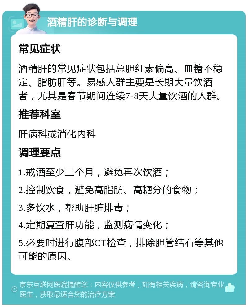 酒精肝的诊断与调理 常见症状 酒精肝的常见症状包括总胆红素偏高、血糖不稳定、脂肪肝等。易感人群主要是长期大量饮酒者，尤其是春节期间连续7-8天大量饮酒的人群。 推荐科室 肝病科或消化内科 调理要点 1.戒酒至少三个月，避免再次饮酒； 2.控制饮食，避免高脂肪、高糖分的食物； 3.多饮水，帮助肝脏排毒； 4.定期复查肝功能，监测病情变化； 5.必要时进行腹部CT检查，排除胆管结石等其他可能的原因。