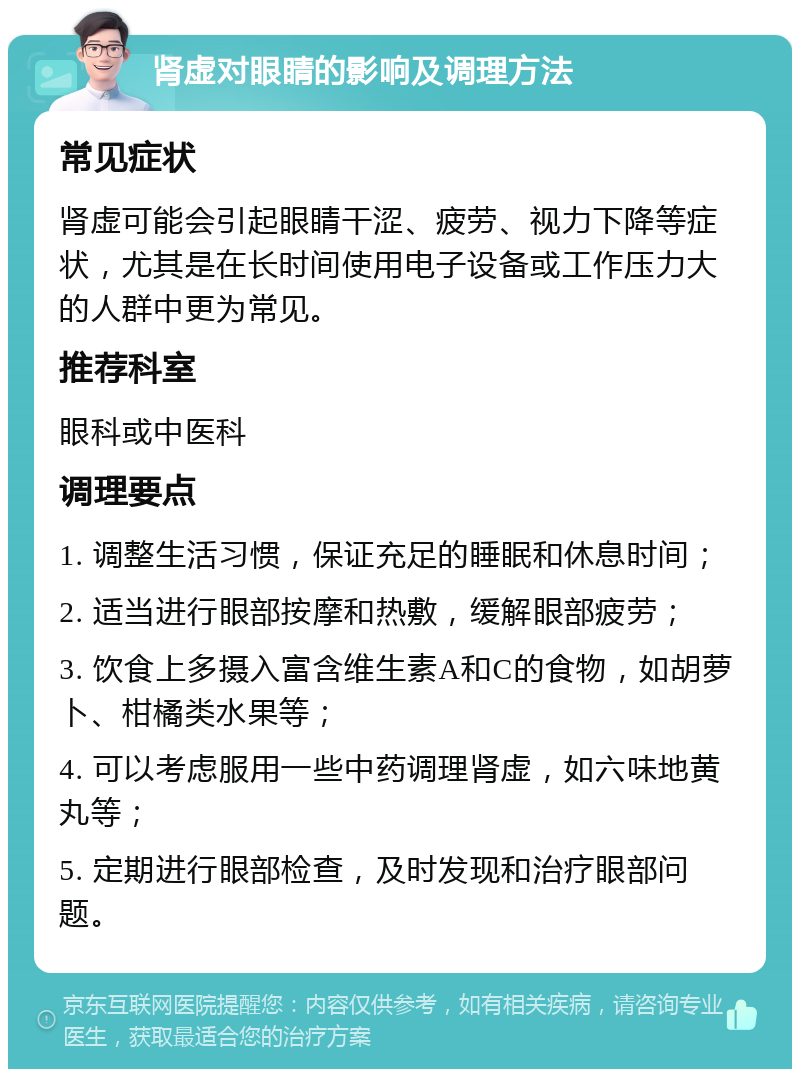 肾虚对眼睛的影响及调理方法 常见症状 肾虚可能会引起眼睛干涩、疲劳、视力下降等症状，尤其是在长时间使用电子设备或工作压力大的人群中更为常见。 推荐科室 眼科或中医科 调理要点 1. 调整生活习惯，保证充足的睡眠和休息时间； 2. 适当进行眼部按摩和热敷，缓解眼部疲劳； 3. 饮食上多摄入富含维生素A和C的食物，如胡萝卜、柑橘类水果等； 4. 可以考虑服用一些中药调理肾虚，如六味地黄丸等； 5. 定期进行眼部检查，及时发现和治疗眼部问题。