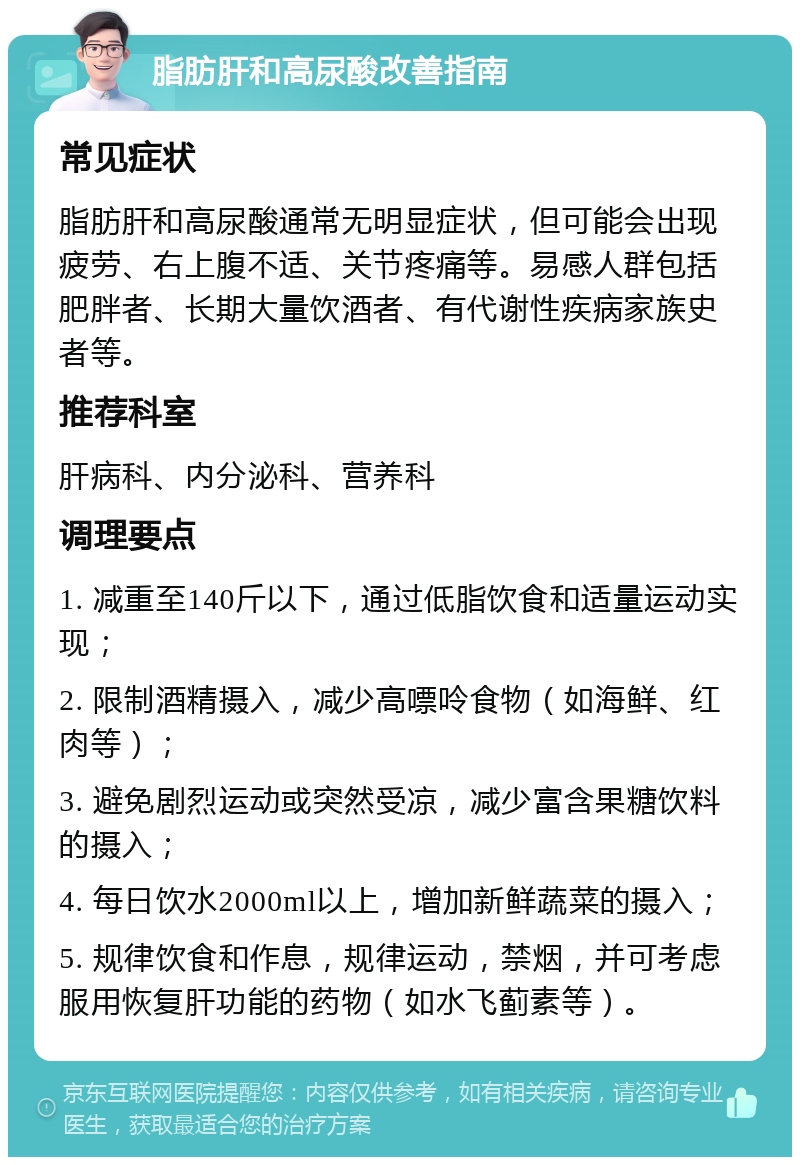 脂肪肝和高尿酸改善指南 常见症状 脂肪肝和高尿酸通常无明显症状，但可能会出现疲劳、右上腹不适、关节疼痛等。易感人群包括肥胖者、长期大量饮酒者、有代谢性疾病家族史者等。 推荐科室 肝病科、内分泌科、营养科 调理要点 1. 减重至140斤以下，通过低脂饮食和适量运动实现； 2. 限制酒精摄入，减少高嘌呤食物（如海鲜、红肉等）； 3. 避免剧烈运动或突然受凉，减少富含果糖饮料的摄入； 4. 每日饮水2000ml以上，增加新鲜蔬菜的摄入； 5. 规律饮食和作息，规律运动，禁烟，并可考虑服用恢复肝功能的药物（如水飞蓟素等）。