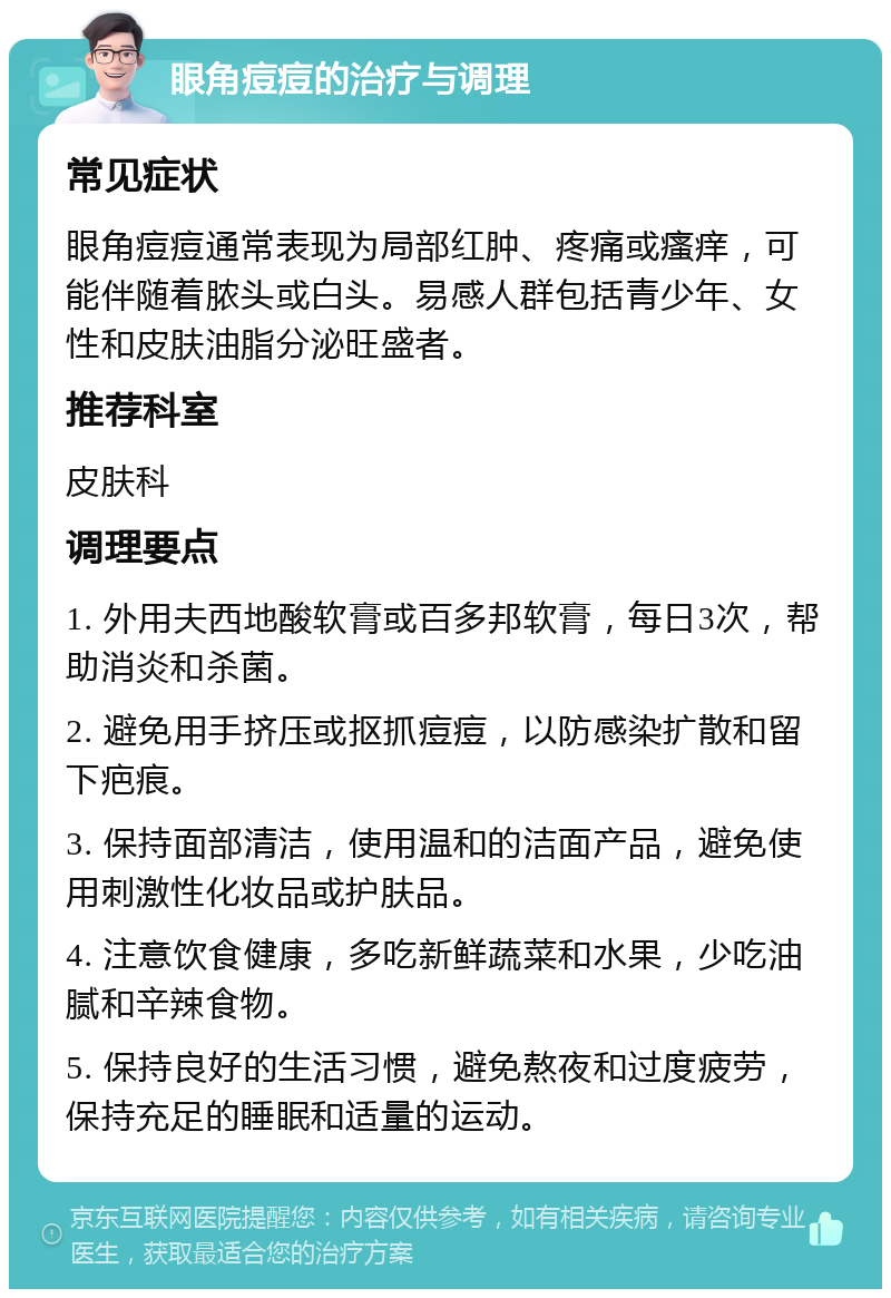 眼角痘痘的治疗与调理 常见症状 眼角痘痘通常表现为局部红肿、疼痛或瘙痒，可能伴随着脓头或白头。易感人群包括青少年、女性和皮肤油脂分泌旺盛者。 推荐科室 皮肤科 调理要点 1. 外用夫西地酸软膏或百多邦软膏，每日3次，帮助消炎和杀菌。 2. 避免用手挤压或抠抓痘痘，以防感染扩散和留下疤痕。 3. 保持面部清洁，使用温和的洁面产品，避免使用刺激性化妆品或护肤品。 4. 注意饮食健康，多吃新鲜蔬菜和水果，少吃油腻和辛辣食物。 5. 保持良好的生活习惯，避免熬夜和过度疲劳，保持充足的睡眠和适量的运动。