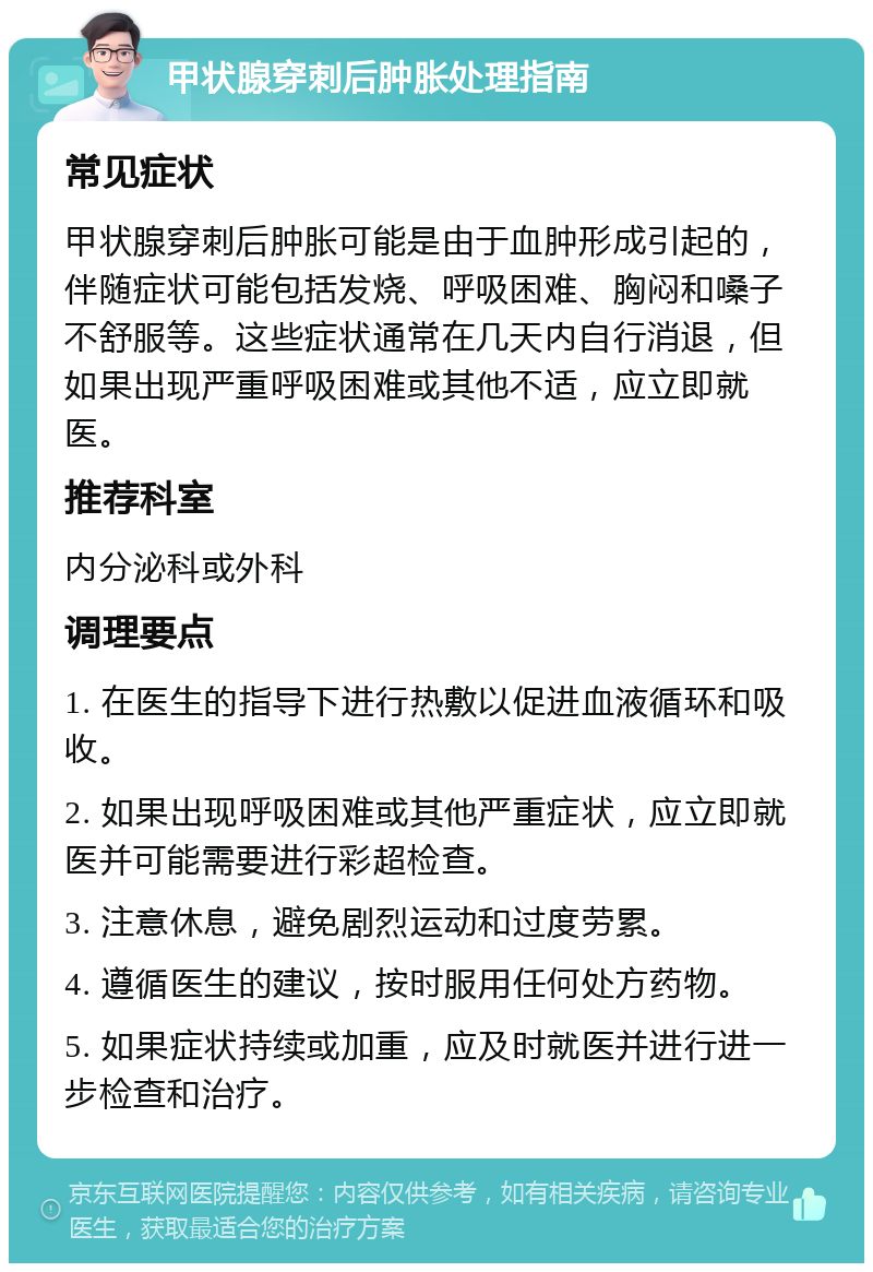 甲状腺穿刺后肿胀处理指南 常见症状 甲状腺穿刺后肿胀可能是由于血肿形成引起的，伴随症状可能包括发烧、呼吸困难、胸闷和嗓子不舒服等。这些症状通常在几天内自行消退，但如果出现严重呼吸困难或其他不适，应立即就医。 推荐科室 内分泌科或外科 调理要点 1. 在医生的指导下进行热敷以促进血液循环和吸收。 2. 如果出现呼吸困难或其他严重症状，应立即就医并可能需要进行彩超检查。 3. 注意休息，避免剧烈运动和过度劳累。 4. 遵循医生的建议，按时服用任何处方药物。 5. 如果症状持续或加重，应及时就医并进行进一步检查和治疗。