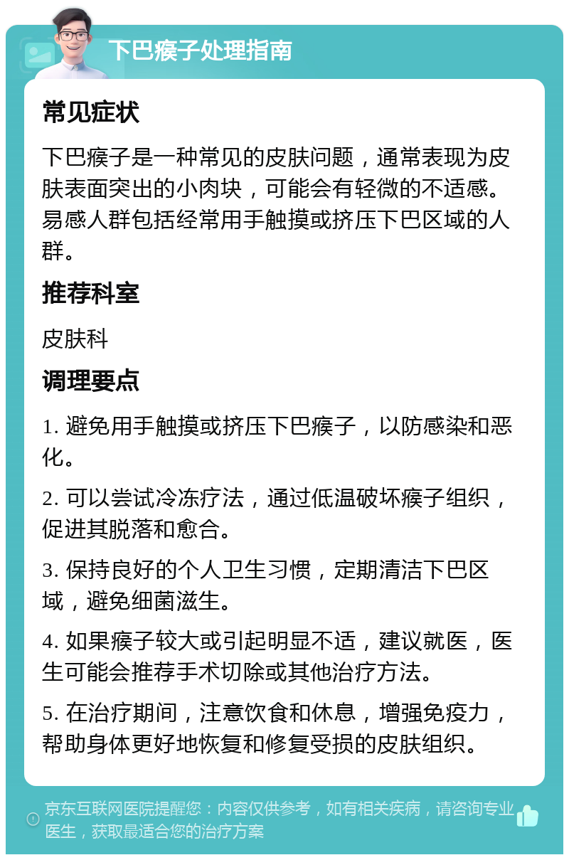 下巴瘊子处理指南 常见症状 下巴瘊子是一种常见的皮肤问题，通常表现为皮肤表面突出的小肉块，可能会有轻微的不适感。易感人群包括经常用手触摸或挤压下巴区域的人群。 推荐科室 皮肤科 调理要点 1. 避免用手触摸或挤压下巴瘊子，以防感染和恶化。 2. 可以尝试冷冻疗法，通过低温破坏瘊子组织，促进其脱落和愈合。 3. 保持良好的个人卫生习惯，定期清洁下巴区域，避免细菌滋生。 4. 如果瘊子较大或引起明显不适，建议就医，医生可能会推荐手术切除或其他治疗方法。 5. 在治疗期间，注意饮食和休息，增强免疫力，帮助身体更好地恢复和修复受损的皮肤组织。