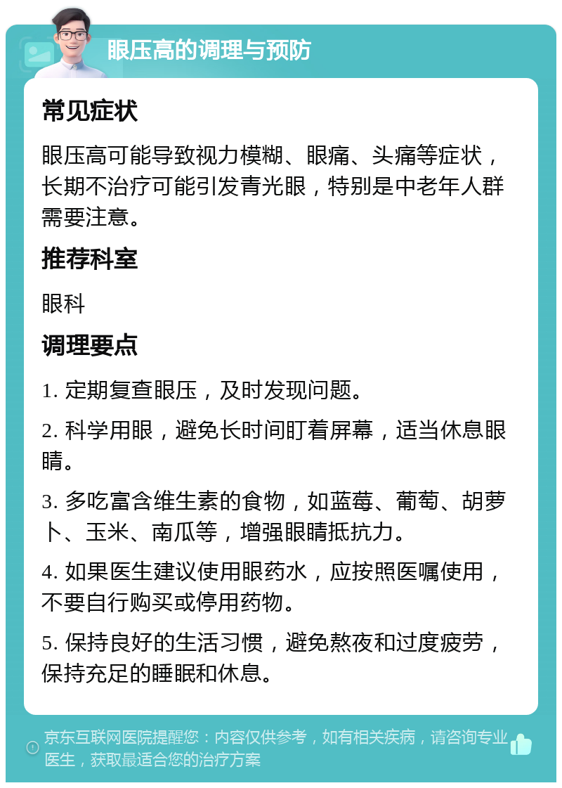 眼压高的调理与预防 常见症状 眼压高可能导致视力模糊、眼痛、头痛等症状，长期不治疗可能引发青光眼，特别是中老年人群需要注意。 推荐科室 眼科 调理要点 1. 定期复查眼压，及时发现问题。 2. 科学用眼，避免长时间盯着屏幕，适当休息眼睛。 3. 多吃富含维生素的食物，如蓝莓、葡萄、胡萝卜、玉米、南瓜等，增强眼睛抵抗力。 4. 如果医生建议使用眼药水，应按照医嘱使用，不要自行购买或停用药物。 5. 保持良好的生活习惯，避免熬夜和过度疲劳，保持充足的睡眠和休息。