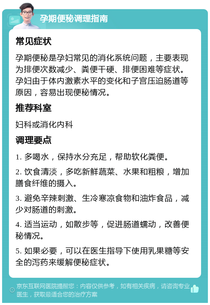 孕期便秘调理指南 常见症状 孕期便秘是孕妇常见的消化系统问题，主要表现为排便次数减少、粪便干硬、排便困难等症状。孕妇由于体内激素水平的变化和子宫压迫肠道等原因，容易出现便秘情况。 推荐科室 妇科或消化内科 调理要点 1. 多喝水，保持水分充足，帮助软化粪便。 2. 饮食清淡，多吃新鲜蔬菜、水果和粗粮，增加膳食纤维的摄入。 3. 避免辛辣刺激、生冷寒凉食物和油炸食品，减少对肠道的刺激。 4. 适当运动，如散步等，促进肠道蠕动，改善便秘情况。 5. 如果必要，可以在医生指导下使用乳果糖等安全的泻药来缓解便秘症状。