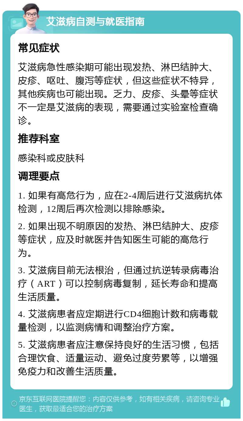 艾滋病自测与就医指南 常见症状 艾滋病急性感染期可能出现发热、淋巴结肿大、皮疹、呕吐、腹泻等症状，但这些症状不特异，其他疾病也可能出现。乏力、皮疹、头晕等症状不一定是艾滋病的表现，需要通过实验室检查确诊。 推荐科室 感染科或皮肤科 调理要点 1. 如果有高危行为，应在2-4周后进行艾滋病抗体检测，12周后再次检测以排除感染。 2. 如果出现不明原因的发热、淋巴结肿大、皮疹等症状，应及时就医并告知医生可能的高危行为。 3. 艾滋病目前无法根治，但通过抗逆转录病毒治疗（ART）可以控制病毒复制，延长寿命和提高生活质量。 4. 艾滋病患者应定期进行CD4细胞计数和病毒载量检测，以监测病情和调整治疗方案。 5. 艾滋病患者应注意保持良好的生活习惯，包括合理饮食、适量运动、避免过度劳累等，以增强免疫力和改善生活质量。