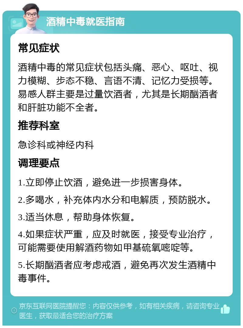 酒精中毒就医指南 常见症状 酒精中毒的常见症状包括头痛、恶心、呕吐、视力模糊、步态不稳、言语不清、记忆力受损等。易感人群主要是过量饮酒者，尤其是长期酗酒者和肝脏功能不全者。 推荐科室 急诊科或神经内科 调理要点 1.立即停止饮酒，避免进一步损害身体。 2.多喝水，补充体内水分和电解质，预防脱水。 3.适当休息，帮助身体恢复。 4.如果症状严重，应及时就医，接受专业治疗，可能需要使用解酒药物如甲基硫氧嘧啶等。 5.长期酗酒者应考虑戒酒，避免再次发生酒精中毒事件。