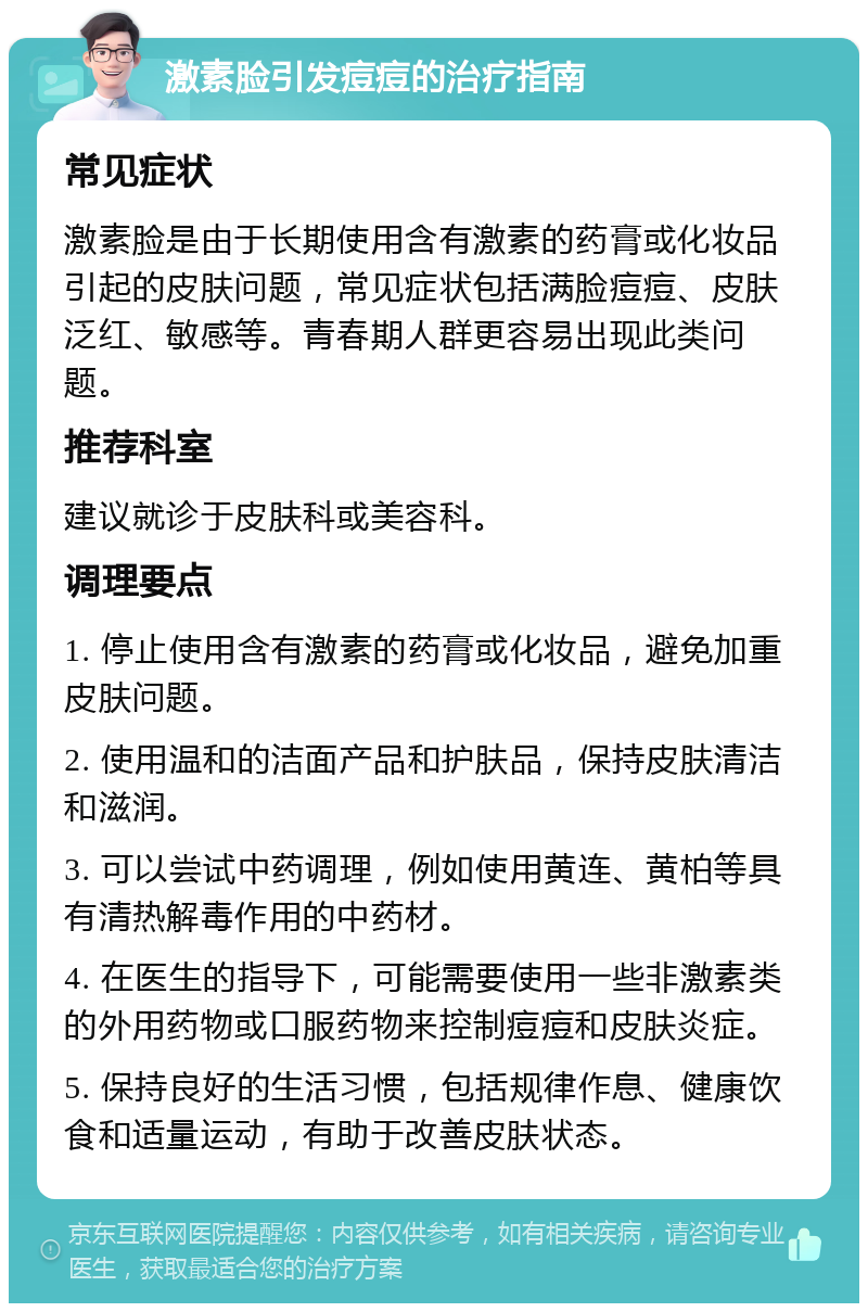 激素脸引发痘痘的治疗指南 常见症状 激素脸是由于长期使用含有激素的药膏或化妆品引起的皮肤问题，常见症状包括满脸痘痘、皮肤泛红、敏感等。青春期人群更容易出现此类问题。 推荐科室 建议就诊于皮肤科或美容科。 调理要点 1. 停止使用含有激素的药膏或化妆品，避免加重皮肤问题。 2. 使用温和的洁面产品和护肤品，保持皮肤清洁和滋润。 3. 可以尝试中药调理，例如使用黄连、黄柏等具有清热解毒作用的中药材。 4. 在医生的指导下，可能需要使用一些非激素类的外用药物或口服药物来控制痘痘和皮肤炎症。 5. 保持良好的生活习惯，包括规律作息、健康饮食和适量运动，有助于改善皮肤状态。