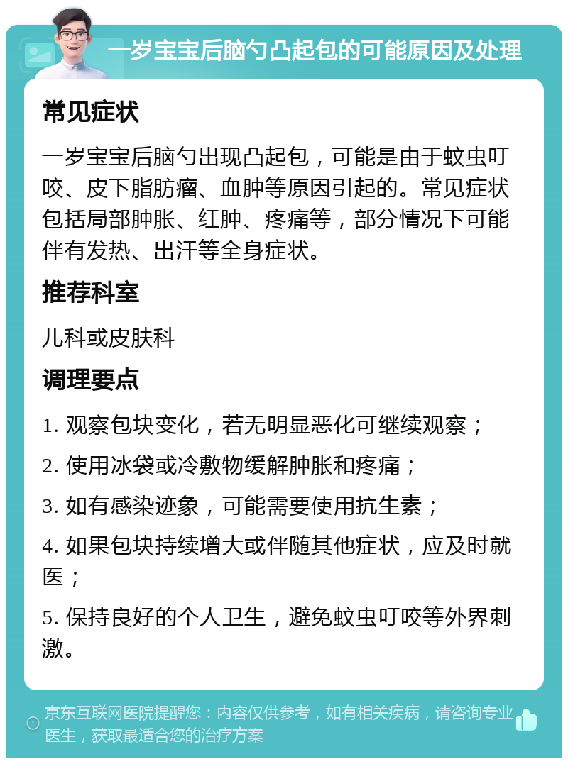 一岁宝宝后脑勺凸起包的可能原因及处理 常见症状 一岁宝宝后脑勺出现凸起包，可能是由于蚊虫叮咬、皮下脂肪瘤、血肿等原因引起的。常见症状包括局部肿胀、红肿、疼痛等，部分情况下可能伴有发热、出汗等全身症状。 推荐科室 儿科或皮肤科 调理要点 1. 观察包块变化，若无明显恶化可继续观察； 2. 使用冰袋或冷敷物缓解肿胀和疼痛； 3. 如有感染迹象，可能需要使用抗生素； 4. 如果包块持续增大或伴随其他症状，应及时就医； 5. 保持良好的个人卫生，避免蚊虫叮咬等外界刺激。