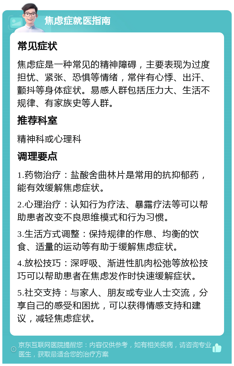 焦虑症就医指南 常见症状 焦虑症是一种常见的精神障碍，主要表现为过度担忧、紧张、恐惧等情绪，常伴有心悸、出汗、颤抖等身体症状。易感人群包括压力大、生活不规律、有家族史等人群。 推荐科室 精神科或心理科 调理要点 1.药物治疗：盐酸舍曲林片是常用的抗抑郁药，能有效缓解焦虑症状。 2.心理治疗：认知行为疗法、暴露疗法等可以帮助患者改变不良思维模式和行为习惯。 3.生活方式调整：保持规律的作息、均衡的饮食、适量的运动等有助于缓解焦虑症状。 4.放松技巧：深呼吸、渐进性肌肉松弛等放松技巧可以帮助患者在焦虑发作时快速缓解症状。 5.社交支持：与家人、朋友或专业人士交流，分享自己的感受和困扰，可以获得情感支持和建议，减轻焦虑症状。