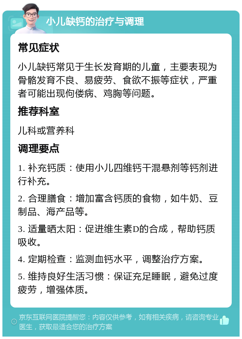 小儿缺钙的治疗与调理 常见症状 小儿缺钙常见于生长发育期的儿童，主要表现为骨骼发育不良、易疲劳、食欲不振等症状，严重者可能出现佝偻病、鸡胸等问题。 推荐科室 儿科或营养科 调理要点 1. 补充钙质：使用小儿四维钙干混悬剂等钙剂进行补充。 2. 合理膳食：增加富含钙质的食物，如牛奶、豆制品、海产品等。 3. 适量晒太阳：促进维生素D的合成，帮助钙质吸收。 4. 定期检查：监测血钙水平，调整治疗方案。 5. 维持良好生活习惯：保证充足睡眠，避免过度疲劳，增强体质。