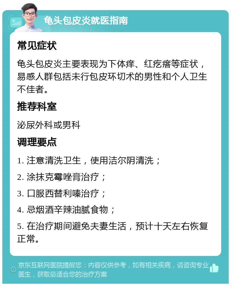 龟头包皮炎就医指南 常见症状 龟头包皮炎主要表现为下体痒、红疙瘩等症状，易感人群包括未行包皮环切术的男性和个人卫生不佳者。 推荐科室 泌尿外科或男科 调理要点 1. 注意清洗卫生，使用洁尔阴清洗； 2. 涂抹克霉唑膏治疗； 3. 口服西替利嗪治疗； 4. 忌烟酒辛辣油腻食物； 5. 在治疗期间避免夫妻生活，预计十天左右恢复正常。