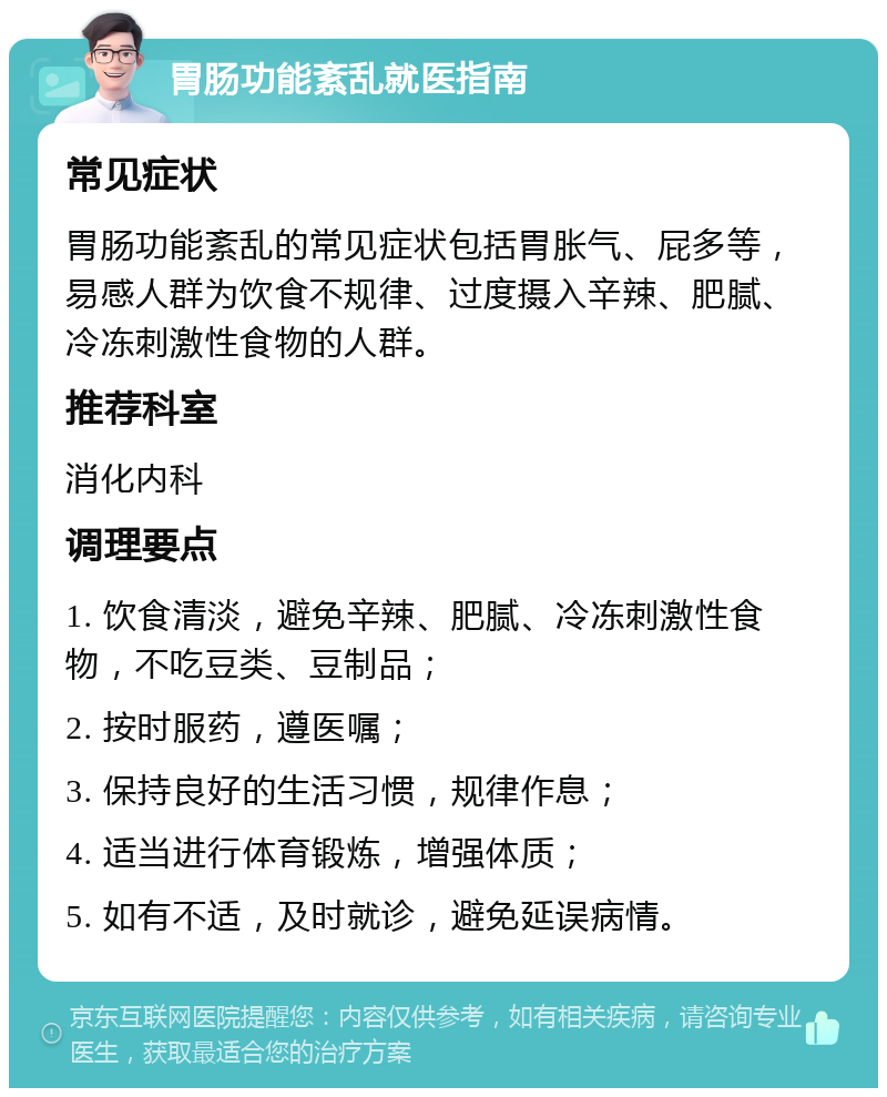 胃肠功能紊乱就医指南 常见症状 胃肠功能紊乱的常见症状包括胃胀气、屁多等，易感人群为饮食不规律、过度摄入辛辣、肥腻、冷冻刺激性食物的人群。 推荐科室 消化内科 调理要点 1. 饮食清淡，避免辛辣、肥腻、冷冻刺激性食物，不吃豆类、豆制品； 2. 按时服药，遵医嘱； 3. 保持良好的生活习惯，规律作息； 4. 适当进行体育锻炼，增强体质； 5. 如有不适，及时就诊，避免延误病情。