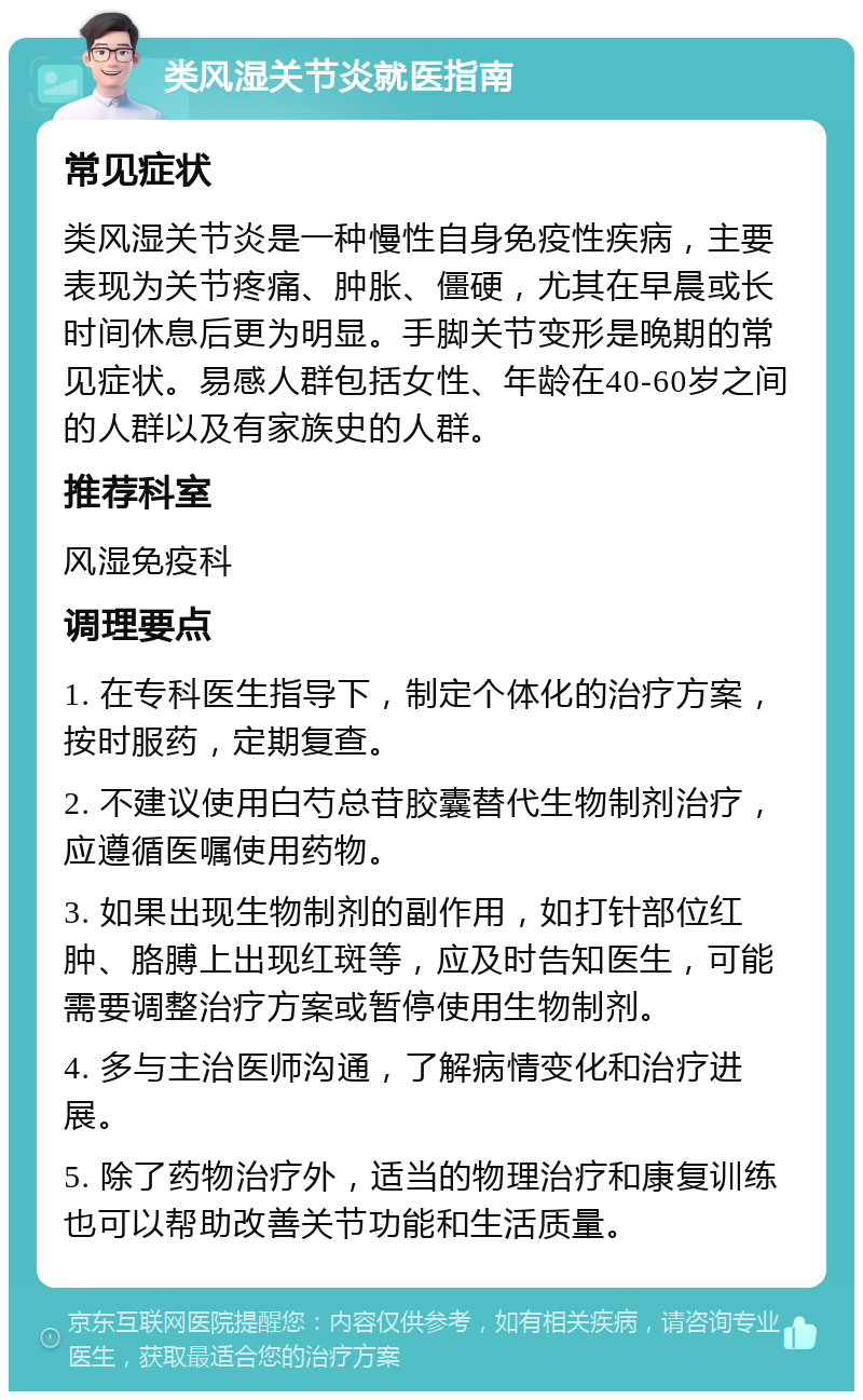 类风湿关节炎就医指南 常见症状 类风湿关节炎是一种慢性自身免疫性疾病，主要表现为关节疼痛、肿胀、僵硬，尤其在早晨或长时间休息后更为明显。手脚关节变形是晚期的常见症状。易感人群包括女性、年龄在40-60岁之间的人群以及有家族史的人群。 推荐科室 风湿免疫科 调理要点 1. 在专科医生指导下，制定个体化的治疗方案，按时服药，定期复查。 2. 不建议使用白芍总苷胶囊替代生物制剂治疗，应遵循医嘱使用药物。 3. 如果出现生物制剂的副作用，如打针部位红肿、胳膊上出现红斑等，应及时告知医生，可能需要调整治疗方案或暂停使用生物制剂。 4. 多与主治医师沟通，了解病情变化和治疗进展。 5. 除了药物治疗外，适当的物理治疗和康复训练也可以帮助改善关节功能和生活质量。