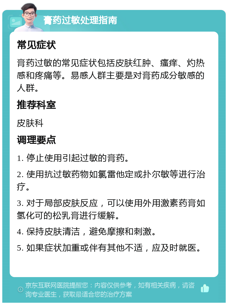 膏药过敏处理指南 常见症状 膏药过敏的常见症状包括皮肤红肿、瘙痒、灼热感和疼痛等。易感人群主要是对膏药成分敏感的人群。 推荐科室 皮肤科 调理要点 1. 停止使用引起过敏的膏药。 2. 使用抗过敏药物如氯雷他定或扑尔敏等进行治疗。 3. 对于局部皮肤反应，可以使用外用激素药膏如氢化可的松乳膏进行缓解。 4. 保持皮肤清洁，避免摩擦和刺激。 5. 如果症状加重或伴有其他不适，应及时就医。