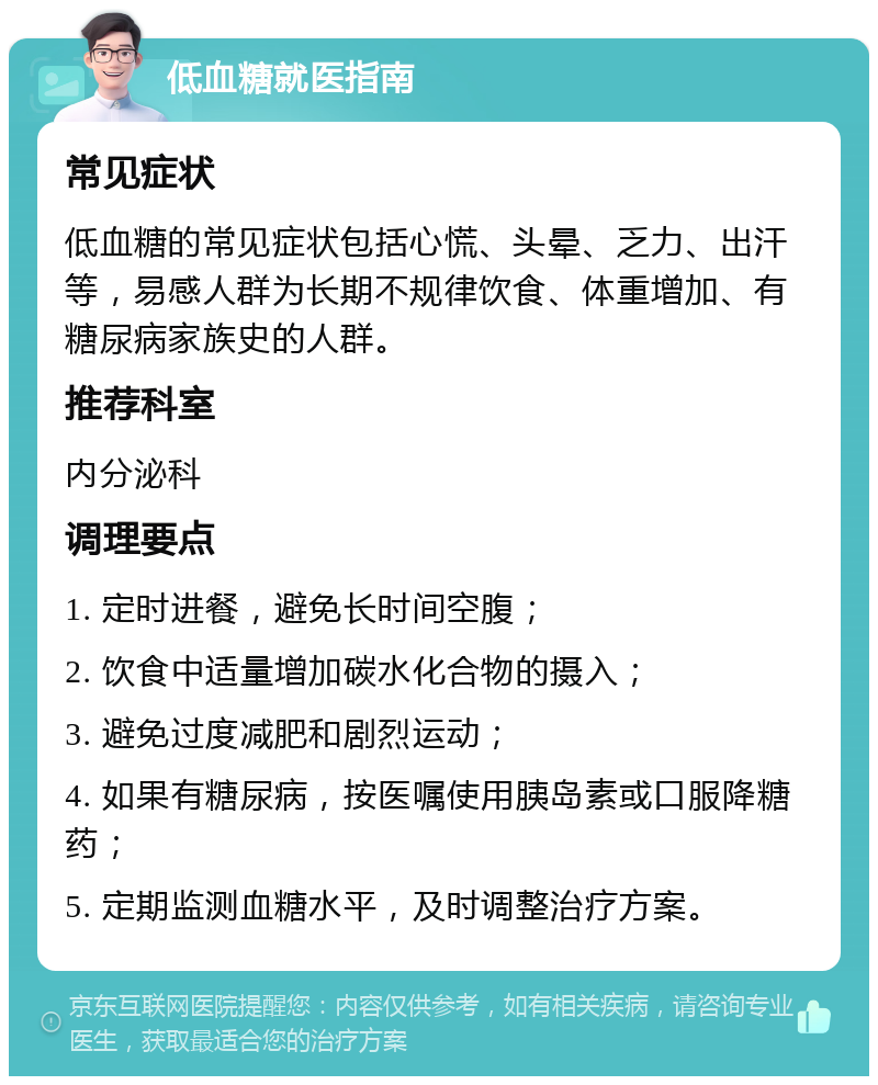 低血糖就医指南 常见症状 低血糖的常见症状包括心慌、头晕、乏力、出汗等，易感人群为长期不规律饮食、体重增加、有糖尿病家族史的人群。 推荐科室 内分泌科 调理要点 1. 定时进餐，避免长时间空腹； 2. 饮食中适量增加碳水化合物的摄入； 3. 避免过度减肥和剧烈运动； 4. 如果有糖尿病，按医嘱使用胰岛素或口服降糖药； 5. 定期监测血糖水平，及时调整治疗方案。