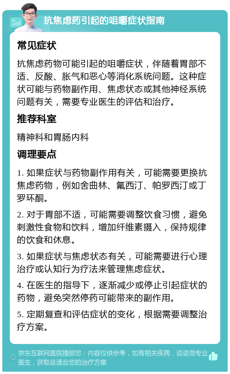 抗焦虑药引起的咀嚼症状指南 常见症状 抗焦虑药物可能引起的咀嚼症状，伴随着胃部不适、反酸、胀气和恶心等消化系统问题。这种症状可能与药物副作用、焦虑状态或其他神经系统问题有关，需要专业医生的评估和治疗。 推荐科室 精神科和胃肠内科 调理要点 1. 如果症状与药物副作用有关，可能需要更换抗焦虑药物，例如舍曲林、氟西汀、帕罗西汀或丁罗环酮。 2. 对于胃部不适，可能需要调整饮食习惯，避免刺激性食物和饮料，增加纤维素摄入，保持规律的饮食和休息。 3. 如果症状与焦虑状态有关，可能需要进行心理治疗或认知行为疗法来管理焦虑症状。 4. 在医生的指导下，逐渐减少或停止引起症状的药物，避免突然停药可能带来的副作用。 5. 定期复查和评估症状的变化，根据需要调整治疗方案。