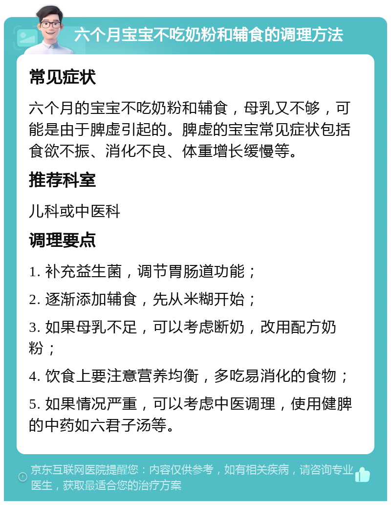 六个月宝宝不吃奶粉和辅食的调理方法 常见症状 六个月的宝宝不吃奶粉和辅食，母乳又不够，可能是由于脾虚引起的。脾虚的宝宝常见症状包括食欲不振、消化不良、体重增长缓慢等。 推荐科室 儿科或中医科 调理要点 1. 补充益生菌，调节胃肠道功能； 2. 逐渐添加辅食，先从米糊开始； 3. 如果母乳不足，可以考虑断奶，改用配方奶粉； 4. 饮食上要注意营养均衡，多吃易消化的食物； 5. 如果情况严重，可以考虑中医调理，使用健脾的中药如六君子汤等。