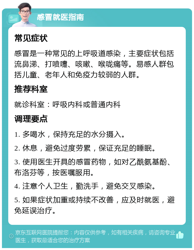 感冒就医指南 常见症状 感冒是一种常见的上呼吸道感染，主要症状包括流鼻涕、打喷嚏、咳嗽、喉咙痛等。易感人群包括儿童、老年人和免疫力较弱的人群。 推荐科室 就诊科室：呼吸内科或普通内科 调理要点 1. 多喝水，保持充足的水分摄入。 2. 休息，避免过度劳累，保证充足的睡眠。 3. 使用医生开具的感冒药物，如对乙酰氨基酚、布洛芬等，按医嘱服用。 4. 注意个人卫生，勤洗手，避免交叉感染。 5. 如果症状加重或持续不改善，应及时就医，避免延误治疗。