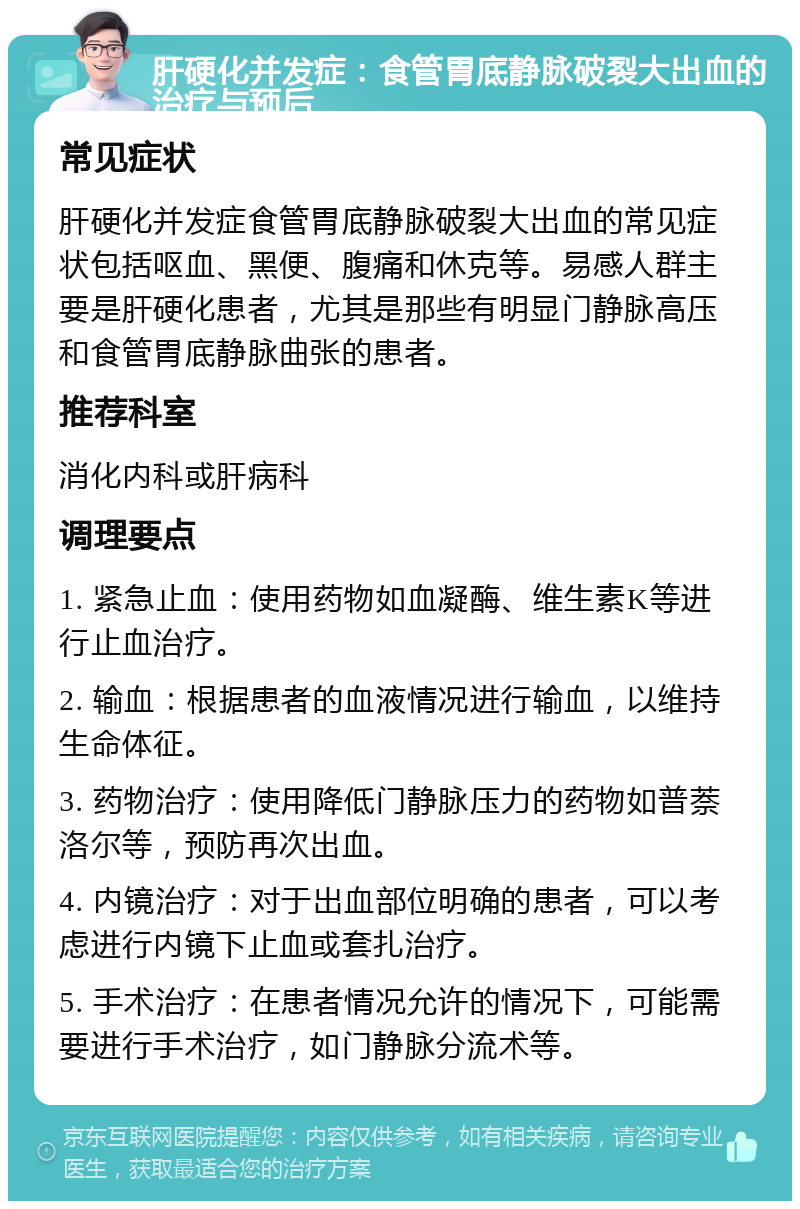 肝硬化并发症：食管胃底静脉破裂大出血的治疗与预后 常见症状 肝硬化并发症食管胃底静脉破裂大出血的常见症状包括呕血、黑便、腹痛和休克等。易感人群主要是肝硬化患者，尤其是那些有明显门静脉高压和食管胃底静脉曲张的患者。 推荐科室 消化内科或肝病科 调理要点 1. 紧急止血：使用药物如血凝酶、维生素K等进行止血治疗。 2. 输血：根据患者的血液情况进行输血，以维持生命体征。 3. 药物治疗：使用降低门静脉压力的药物如普萘洛尔等，预防再次出血。 4. 内镜治疗：对于出血部位明确的患者，可以考虑进行内镜下止血或套扎治疗。 5. 手术治疗：在患者情况允许的情况下，可能需要进行手术治疗，如门静脉分流术等。