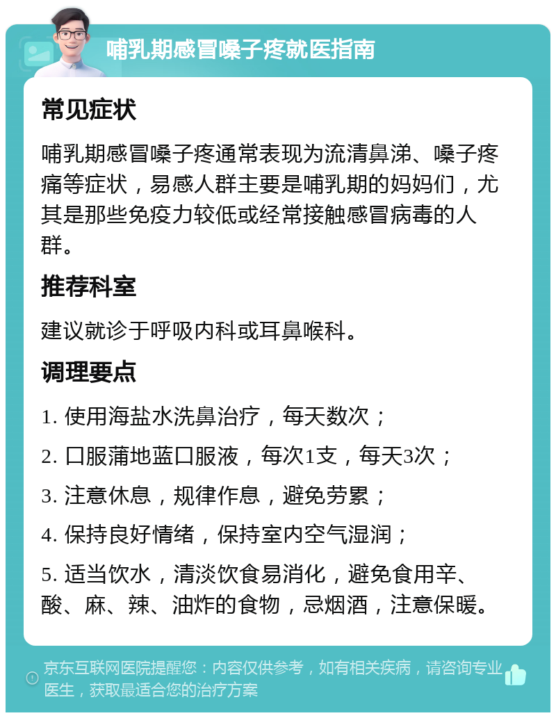 哺乳期感冒嗓子疼就医指南 常见症状 哺乳期感冒嗓子疼通常表现为流清鼻涕、嗓子疼痛等症状，易感人群主要是哺乳期的妈妈们，尤其是那些免疫力较低或经常接触感冒病毒的人群。 推荐科室 建议就诊于呼吸内科或耳鼻喉科。 调理要点 1. 使用海盐水洗鼻治疗，每天数次； 2. 口服蒲地蓝口服液，每次1支，每天3次； 3. 注意休息，规律作息，避免劳累； 4. 保持良好情绪，保持室内空气湿润； 5. 适当饮水，清淡饮食易消化，避免食用辛、酸、麻、辣、油炸的食物，忌烟酒，注意保暖。