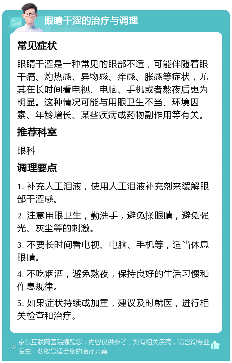 眼睛干涩的治疗与调理 常见症状 眼睛干涩是一种常见的眼部不适，可能伴随着眼干痛、灼热感、异物感、痒感、胀感等症状，尤其在长时间看电视、电脑、手机或者熬夜后更为明显。这种情况可能与用眼卫生不当、环境因素、年龄增长、某些疾病或药物副作用等有关。 推荐科室 眼科 调理要点 1. 补充人工泪液，使用人工泪液补充剂来缓解眼部干涩感。 2. 注意用眼卫生，勤洗手，避免揉眼睛，避免强光、灰尘等的刺激。 3. 不要长时间看电视、电脑、手机等，适当休息眼睛。 4. 不吃烟酒，避免熬夜，保持良好的生活习惯和作息规律。 5. 如果症状持续或加重，建议及时就医，进行相关检查和治疗。