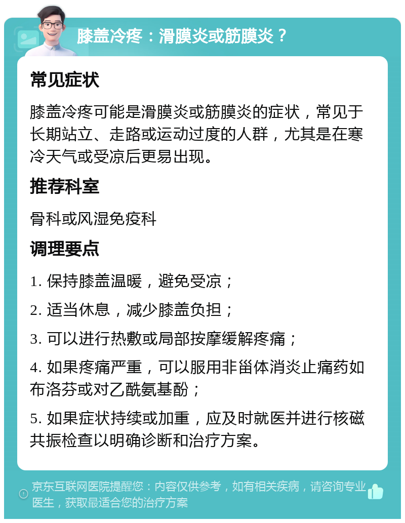 膝盖冷疼：滑膜炎或筋膜炎？ 常见症状 膝盖冷疼可能是滑膜炎或筋膜炎的症状，常见于长期站立、走路或运动过度的人群，尤其是在寒冷天气或受凉后更易出现。 推荐科室 骨科或风湿免疫科 调理要点 1. 保持膝盖温暖，避免受凉； 2. 适当休息，减少膝盖负担； 3. 可以进行热敷或局部按摩缓解疼痛； 4. 如果疼痛严重，可以服用非甾体消炎止痛药如布洛芬或对乙酰氨基酚； 5. 如果症状持续或加重，应及时就医并进行核磁共振检查以明确诊断和治疗方案。