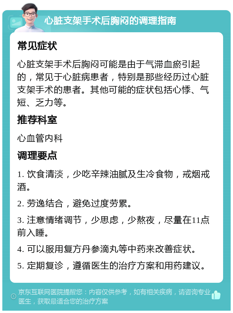 心脏支架手术后胸闷的调理指南 常见症状 心脏支架手术后胸闷可能是由于气滞血瘀引起的，常见于心脏病患者，特别是那些经历过心脏支架手术的患者。其他可能的症状包括心悸、气短、乏力等。 推荐科室 心血管内科 调理要点 1. 饮食清淡，少吃辛辣油腻及生冷食物，戒烟戒酒。 2. 劳逸结合，避免过度劳累。 3. 注意情绪调节，少思虑，少熬夜，尽量在11点前入睡。 4. 可以服用复方丹参滴丸等中药来改善症状。 5. 定期复诊，遵循医生的治疗方案和用药建议。