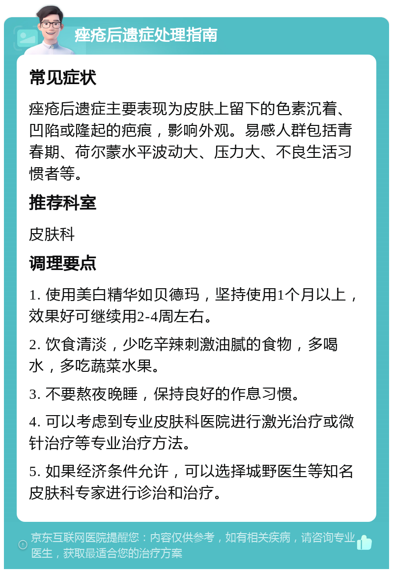 痤疮后遗症处理指南 常见症状 痤疮后遗症主要表现为皮肤上留下的色素沉着、凹陷或隆起的疤痕，影响外观。易感人群包括青春期、荷尔蒙水平波动大、压力大、不良生活习惯者等。 推荐科室 皮肤科 调理要点 1. 使用美白精华如贝德玛，坚持使用1个月以上，效果好可继续用2-4周左右。 2. 饮食清淡，少吃辛辣刺激油腻的食物，多喝水，多吃蔬菜水果。 3. 不要熬夜晚睡，保持良好的作息习惯。 4. 可以考虑到专业皮肤科医院进行激光治疗或微针治疗等专业治疗方法。 5. 如果经济条件允许，可以选择城野医生等知名皮肤科专家进行诊治和治疗。