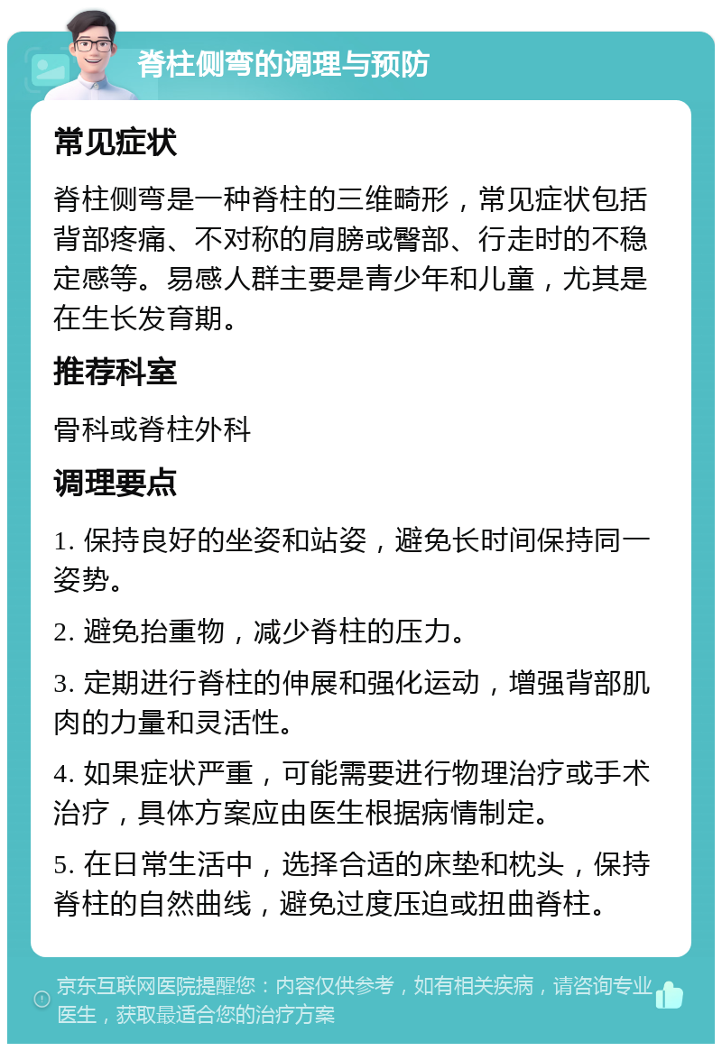 脊柱侧弯的调理与预防 常见症状 脊柱侧弯是一种脊柱的三维畸形，常见症状包括背部疼痛、不对称的肩膀或臀部、行走时的不稳定感等。易感人群主要是青少年和儿童，尤其是在生长发育期。 推荐科室 骨科或脊柱外科 调理要点 1. 保持良好的坐姿和站姿，避免长时间保持同一姿势。 2. 避免抬重物，减少脊柱的压力。 3. 定期进行脊柱的伸展和强化运动，增强背部肌肉的力量和灵活性。 4. 如果症状严重，可能需要进行物理治疗或手术治疗，具体方案应由医生根据病情制定。 5. 在日常生活中，选择合适的床垫和枕头，保持脊柱的自然曲线，避免过度压迫或扭曲脊柱。