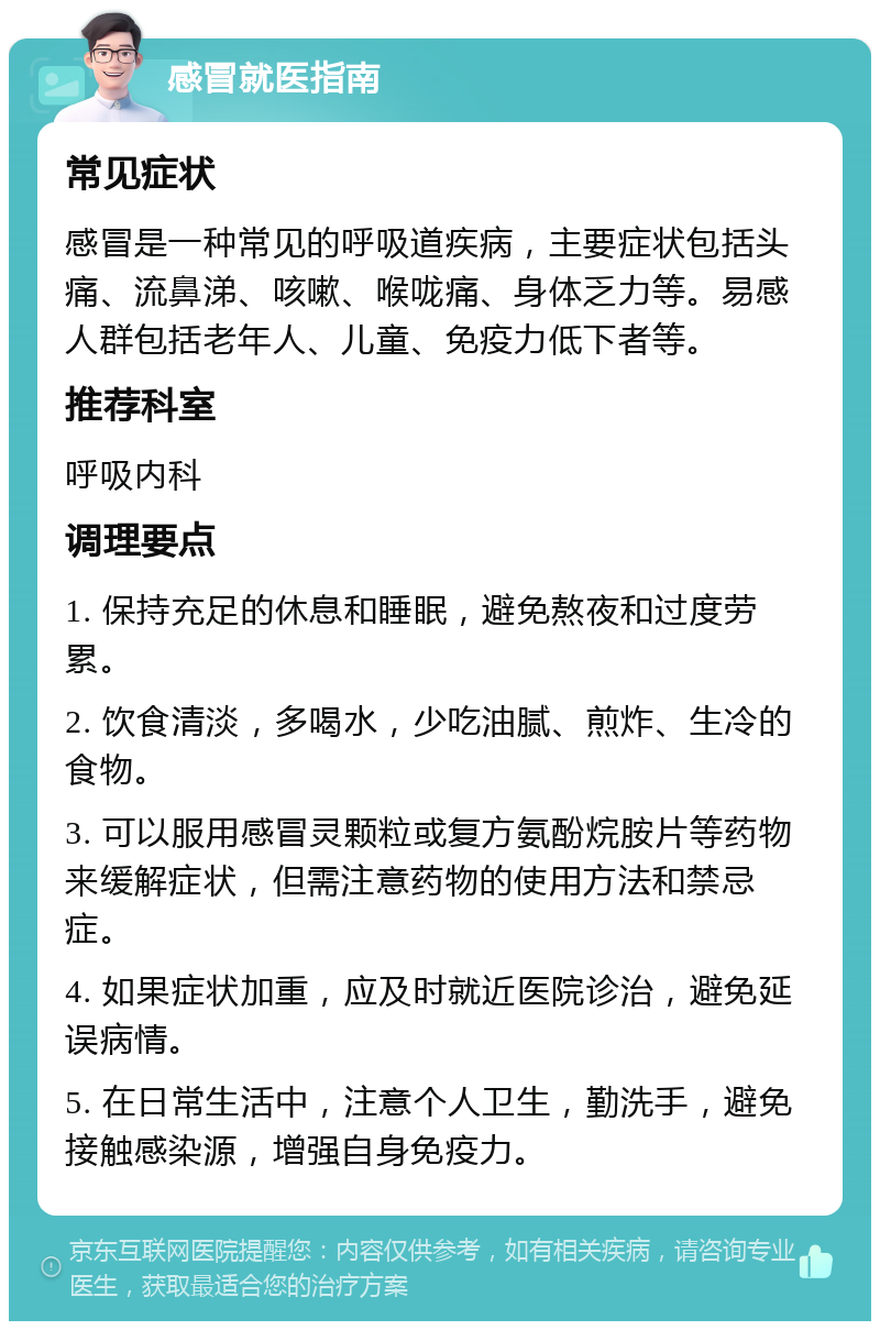 感冒就医指南 常见症状 感冒是一种常见的呼吸道疾病，主要症状包括头痛、流鼻涕、咳嗽、喉咙痛、身体乏力等。易感人群包括老年人、儿童、免疫力低下者等。 推荐科室 呼吸内科 调理要点 1. 保持充足的休息和睡眠，避免熬夜和过度劳累。 2. 饮食清淡，多喝水，少吃油腻、煎炸、生冷的食物。 3. 可以服用感冒灵颗粒或复方氨酚烷胺片等药物来缓解症状，但需注意药物的使用方法和禁忌症。 4. 如果症状加重，应及时就近医院诊治，避免延误病情。 5. 在日常生活中，注意个人卫生，勤洗手，避免接触感染源，增强自身免疫力。