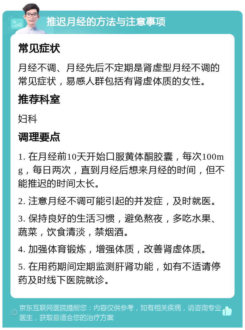 推迟月经的方法与注意事项 常见症状 月经不调、月经先后不定期是肾虚型月经不调的常见症状，易感人群包括有肾虚体质的女性。 推荐科室 妇科 调理要点 1. 在月经前10天开始口服黄体酮胶囊，每次100mg，每日两次，直到月经后想来月经的时间，但不能推迟的时间太长。 2. 注意月经不调可能引起的并发症，及时就医。 3. 保持良好的生活习惯，避免熬夜，多吃水果、蔬菜，饮食清淡，禁烟酒。 4. 加强体育锻炼，增强体质，改善肾虚体质。 5. 在用药期间定期监测肝肾功能，如有不适请停药及时线下医院就诊。