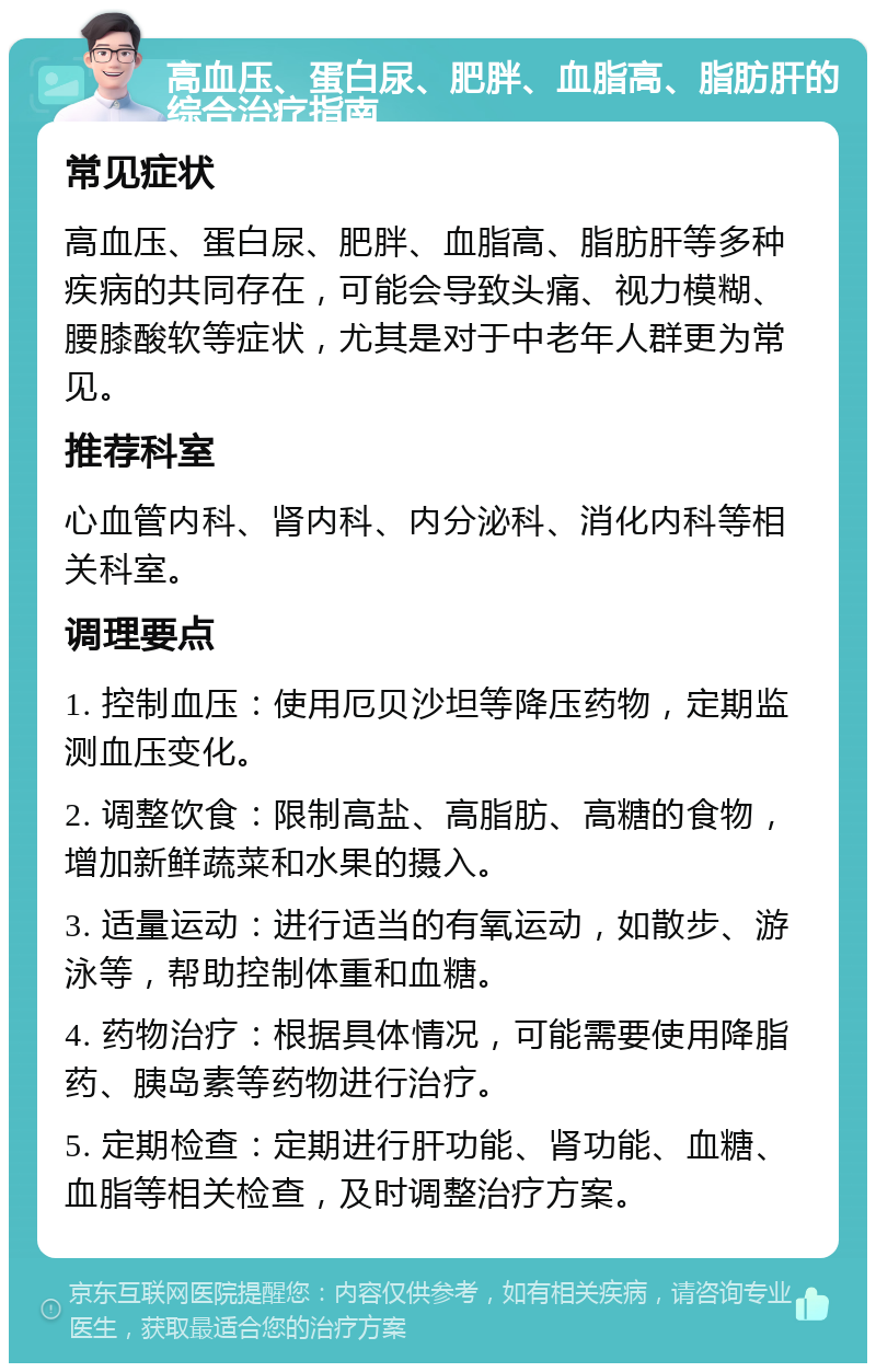 高血压、蛋白尿、肥胖、血脂高、脂肪肝的综合治疗指南 常见症状 高血压、蛋白尿、肥胖、血脂高、脂肪肝等多种疾病的共同存在，可能会导致头痛、视力模糊、腰膝酸软等症状，尤其是对于中老年人群更为常见。 推荐科室 心血管内科、肾内科、内分泌科、消化内科等相关科室。 调理要点 1. 控制血压：使用厄贝沙坦等降压药物，定期监测血压变化。 2. 调整饮食：限制高盐、高脂肪、高糖的食物，增加新鲜蔬菜和水果的摄入。 3. 适量运动：进行适当的有氧运动，如散步、游泳等，帮助控制体重和血糖。 4. 药物治疗：根据具体情况，可能需要使用降脂药、胰岛素等药物进行治疗。 5. 定期检查：定期进行肝功能、肾功能、血糖、血脂等相关检查，及时调整治疗方案。