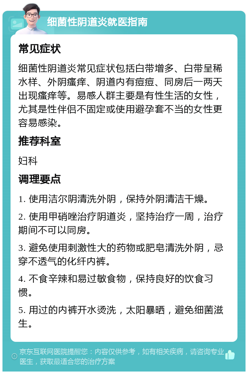 细菌性阴道炎就医指南 常见症状 细菌性阴道炎常见症状包括白带增多、白带呈稀水样、外阴瘙痒、阴道内有痘痘、同房后一两天出现瘙痒等。易感人群主要是有性生活的女性，尤其是性伴侣不固定或使用避孕套不当的女性更容易感染。 推荐科室 妇科 调理要点 1. 使用洁尔阴清洗外阴，保持外阴清洁干燥。 2. 使用甲硝唑治疗阴道炎，坚持治疗一周，治疗期间不可以同房。 3. 避免使用刺激性大的药物或肥皂清洗外阴，忌穿不透气的化纤内裤。 4. 不食辛辣和易过敏食物，保持良好的饮食习惯。 5. 用过的内裤开水烫洗，太阳暴晒，避免细菌滋生。