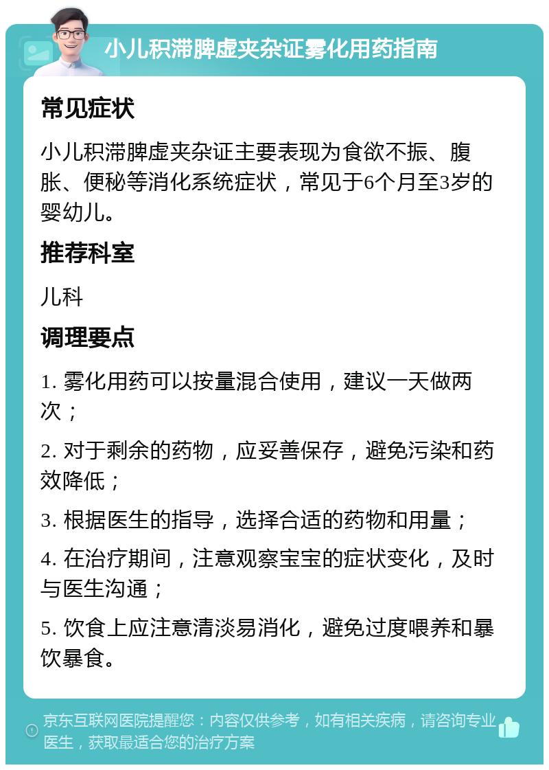 小儿积滞脾虚夹杂证雾化用药指南 常见症状 小儿积滞脾虚夹杂证主要表现为食欲不振、腹胀、便秘等消化系统症状，常见于6个月至3岁的婴幼儿。 推荐科室 儿科 调理要点 1. 雾化用药可以按量混合使用，建议一天做两次； 2. 对于剩余的药物，应妥善保存，避免污染和药效降低； 3. 根据医生的指导，选择合适的药物和用量； 4. 在治疗期间，注意观察宝宝的症状变化，及时与医生沟通； 5. 饮食上应注意清淡易消化，避免过度喂养和暴饮暴食。