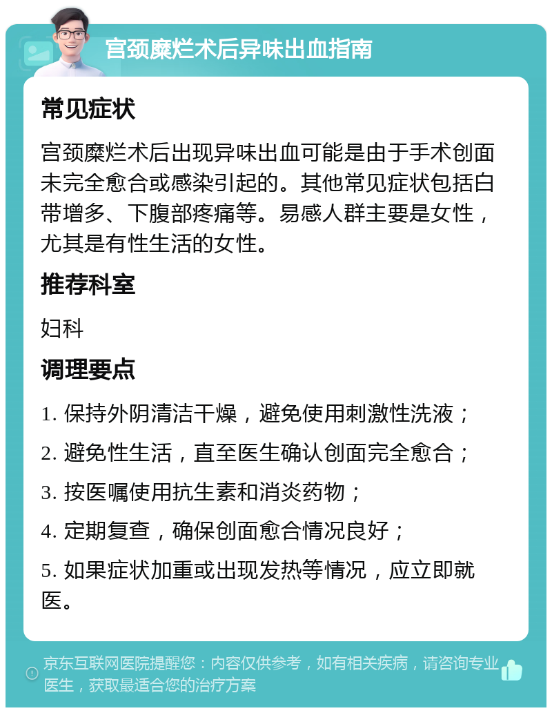 宫颈糜烂术后异味出血指南 常见症状 宫颈糜烂术后出现异味出血可能是由于手术创面未完全愈合或感染引起的。其他常见症状包括白带增多、下腹部疼痛等。易感人群主要是女性，尤其是有性生活的女性。 推荐科室 妇科 调理要点 1. 保持外阴清洁干燥，避免使用刺激性洗液； 2. 避免性生活，直至医生确认创面完全愈合； 3. 按医嘱使用抗生素和消炎药物； 4. 定期复查，确保创面愈合情况良好； 5. 如果症状加重或出现发热等情况，应立即就医。