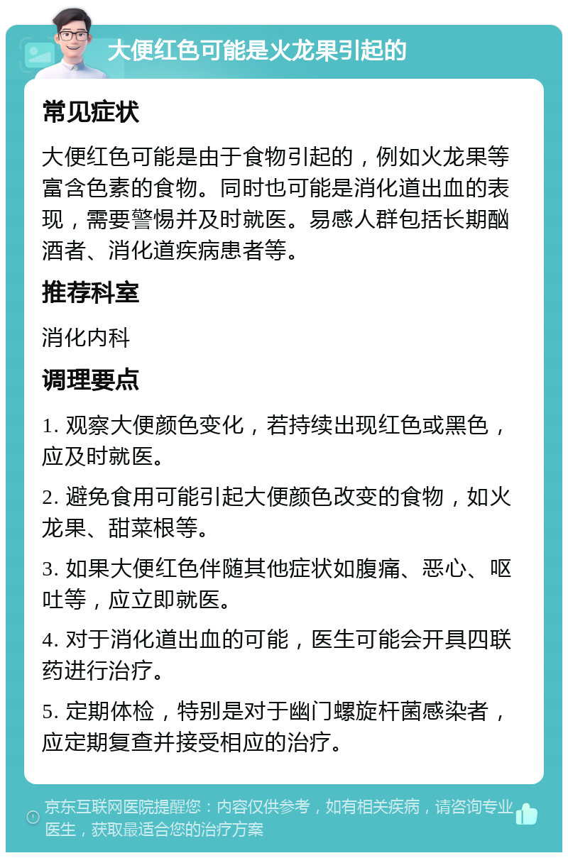 大便红色可能是火龙果引起的 常见症状 大便红色可能是由于食物引起的，例如火龙果等富含色素的食物。同时也可能是消化道出血的表现，需要警惕并及时就医。易感人群包括长期酗酒者、消化道疾病患者等。 推荐科室 消化内科 调理要点 1. 观察大便颜色变化，若持续出现红色或黑色，应及时就医。 2. 避免食用可能引起大便颜色改变的食物，如火龙果、甜菜根等。 3. 如果大便红色伴随其他症状如腹痛、恶心、呕吐等，应立即就医。 4. 对于消化道出血的可能，医生可能会开具四联药进行治疗。 5. 定期体检，特别是对于幽门螺旋杆菌感染者，应定期复查并接受相应的治疗。