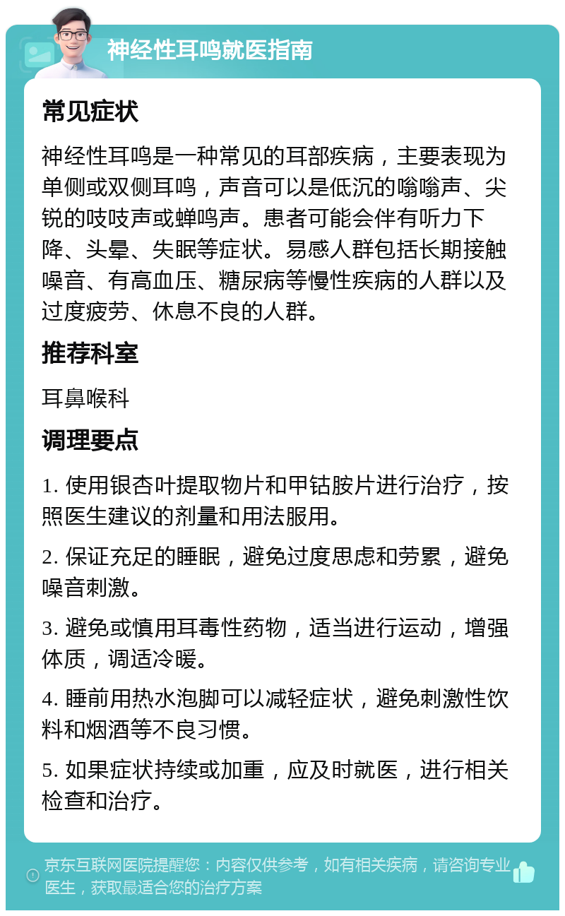 神经性耳鸣就医指南 常见症状 神经性耳鸣是一种常见的耳部疾病，主要表现为单侧或双侧耳鸣，声音可以是低沉的嗡嗡声、尖锐的吱吱声或蝉鸣声。患者可能会伴有听力下降、头晕、失眠等症状。易感人群包括长期接触噪音、有高血压、糖尿病等慢性疾病的人群以及过度疲劳、休息不良的人群。 推荐科室 耳鼻喉科 调理要点 1. 使用银杏叶提取物片和甲钴胺片进行治疗，按照医生建议的剂量和用法服用。 2. 保证充足的睡眠，避免过度思虑和劳累，避免噪音刺激。 3. 避免或慎用耳毒性药物，适当进行运动，增强体质，调适冷暖。 4. 睡前用热水泡脚可以减轻症状，避免刺激性饮料和烟酒等不良习惯。 5. 如果症状持续或加重，应及时就医，进行相关检查和治疗。