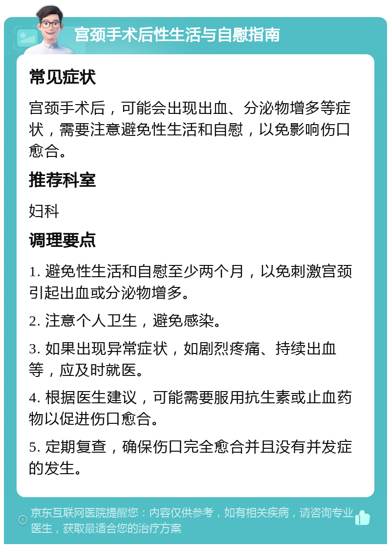 宫颈手术后性生活与自慰指南 常见症状 宫颈手术后，可能会出现出血、分泌物增多等症状，需要注意避免性生活和自慰，以免影响伤口愈合。 推荐科室 妇科 调理要点 1. 避免性生活和自慰至少两个月，以免刺激宫颈引起出血或分泌物增多。 2. 注意个人卫生，避免感染。 3. 如果出现异常症状，如剧烈疼痛、持续出血等，应及时就医。 4. 根据医生建议，可能需要服用抗生素或止血药物以促进伤口愈合。 5. 定期复查，确保伤口完全愈合并且没有并发症的发生。