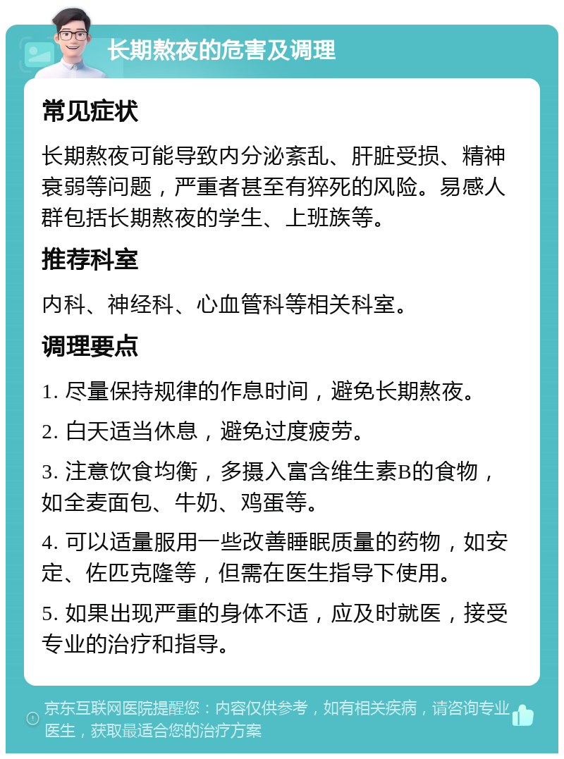 长期熬夜的危害及调理 常见症状 长期熬夜可能导致内分泌紊乱、肝脏受损、精神衰弱等问题，严重者甚至有猝死的风险。易感人群包括长期熬夜的学生、上班族等。 推荐科室 内科、神经科、心血管科等相关科室。 调理要点 1. 尽量保持规律的作息时间，避免长期熬夜。 2. 白天适当休息，避免过度疲劳。 3. 注意饮食均衡，多摄入富含维生素B的食物，如全麦面包、牛奶、鸡蛋等。 4. 可以适量服用一些改善睡眠质量的药物，如安定、佐匹克隆等，但需在医生指导下使用。 5. 如果出现严重的身体不适，应及时就医，接受专业的治疗和指导。