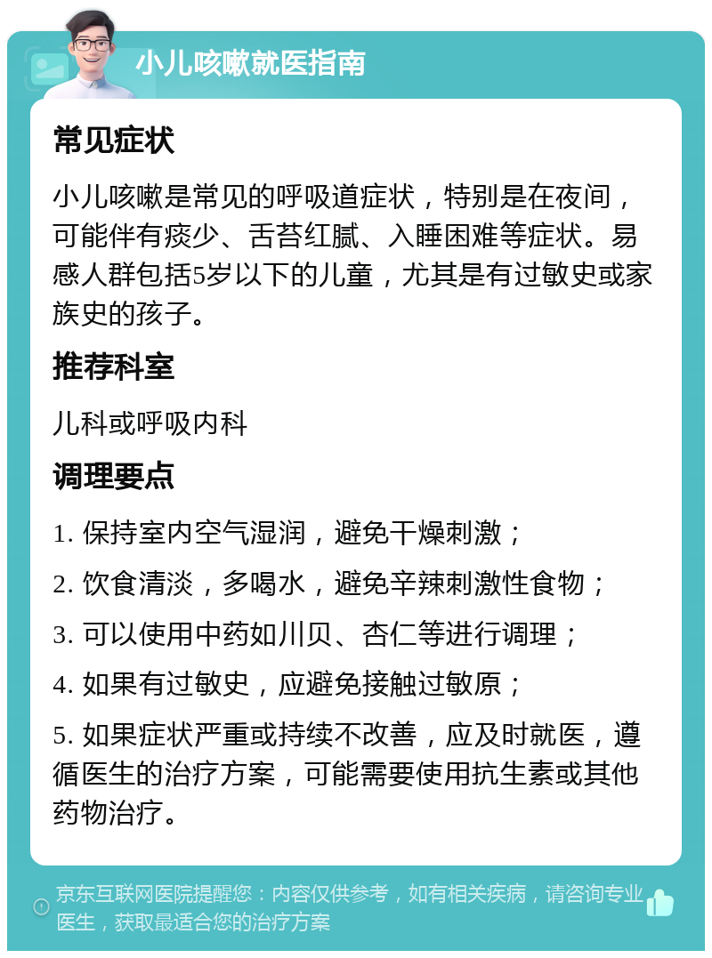 小儿咳嗽就医指南 常见症状 小儿咳嗽是常见的呼吸道症状，特别是在夜间，可能伴有痰少、舌苔红腻、入睡困难等症状。易感人群包括5岁以下的儿童，尤其是有过敏史或家族史的孩子。 推荐科室 儿科或呼吸内科 调理要点 1. 保持室内空气湿润，避免干燥刺激； 2. 饮食清淡，多喝水，避免辛辣刺激性食物； 3. 可以使用中药如川贝、杏仁等进行调理； 4. 如果有过敏史，应避免接触过敏原； 5. 如果症状严重或持续不改善，应及时就医，遵循医生的治疗方案，可能需要使用抗生素或其他药物治疗。