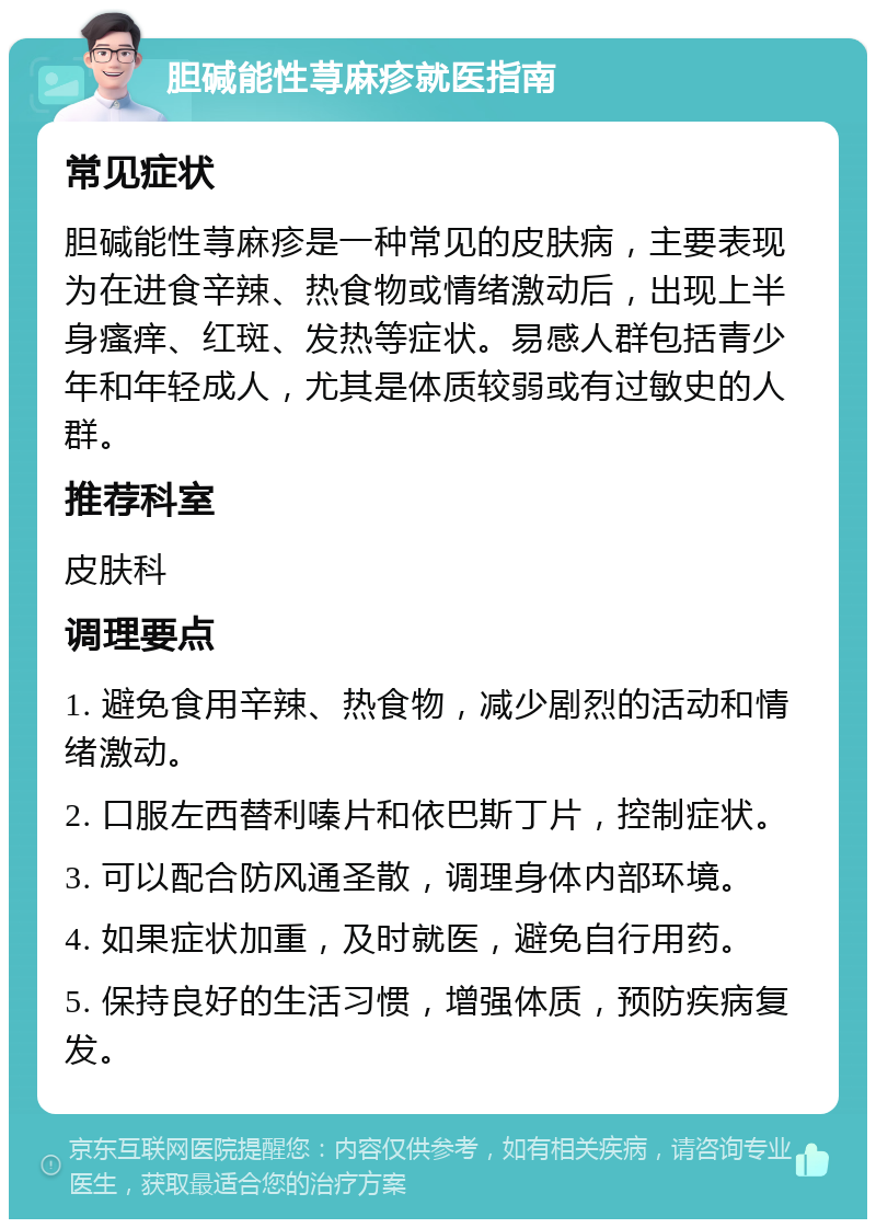 胆碱能性荨麻疹就医指南 常见症状 胆碱能性荨麻疹是一种常见的皮肤病，主要表现为在进食辛辣、热食物或情绪激动后，出现上半身瘙痒、红斑、发热等症状。易感人群包括青少年和年轻成人，尤其是体质较弱或有过敏史的人群。 推荐科室 皮肤科 调理要点 1. 避免食用辛辣、热食物，减少剧烈的活动和情绪激动。 2. 口服左西替利嗪片和依巴斯丁片，控制症状。 3. 可以配合防风通圣散，调理身体内部环境。 4. 如果症状加重，及时就医，避免自行用药。 5. 保持良好的生活习惯，增强体质，预防疾病复发。