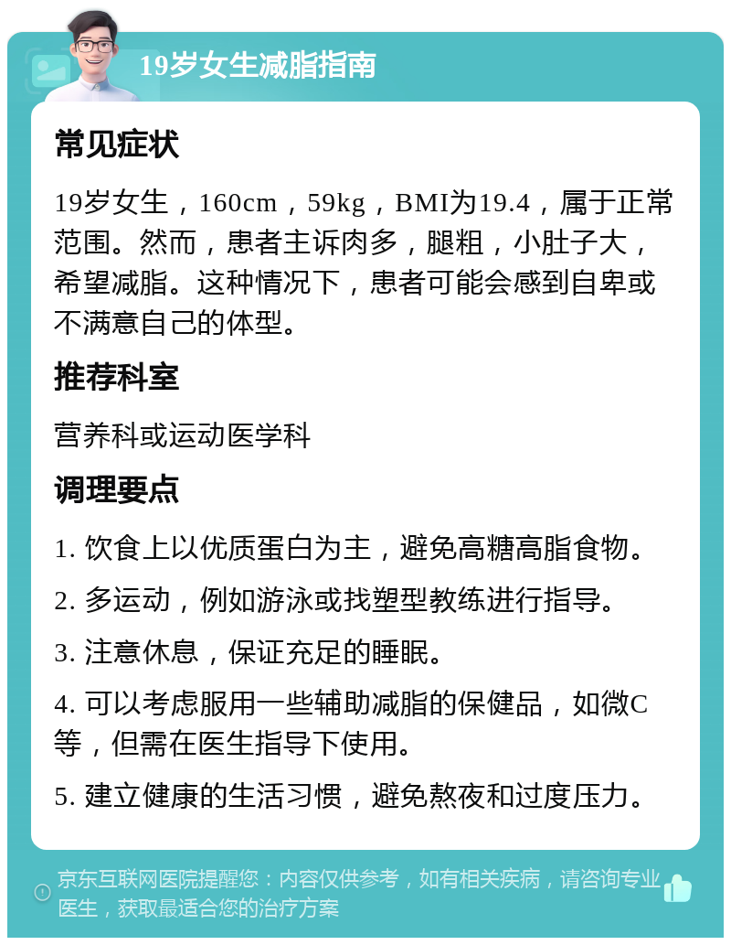 19岁女生减脂指南 常见症状 19岁女生，160cm，59kg，BMI为19.4，属于正常范围。然而，患者主诉肉多，腿粗，小肚子大，希望减脂。这种情况下，患者可能会感到自卑或不满意自己的体型。 推荐科室 营养科或运动医学科 调理要点 1. 饮食上以优质蛋白为主，避免高糖高脂食物。 2. 多运动，例如游泳或找塑型教练进行指导。 3. 注意休息，保证充足的睡眠。 4. 可以考虑服用一些辅助减脂的保健品，如微C等，但需在医生指导下使用。 5. 建立健康的生活习惯，避免熬夜和过度压力。