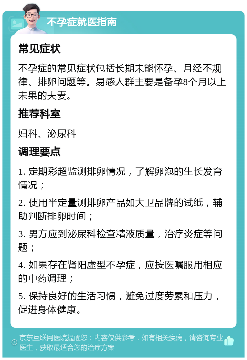 不孕症就医指南 常见症状 不孕症的常见症状包括长期未能怀孕、月经不规律、排卵问题等。易感人群主要是备孕8个月以上未果的夫妻。 推荐科室 妇科、泌尿科 调理要点 1. 定期彩超监测排卵情况，了解卵泡的生长发育情况； 2. 使用半定量测排卵产品如大卫品牌的试纸，辅助判断排卵时间； 3. 男方应到泌尿科检查精液质量，治疗炎症等问题； 4. 如果存在肾阳虚型不孕症，应按医嘱服用相应的中药调理； 5. 保持良好的生活习惯，避免过度劳累和压力，促进身体健康。