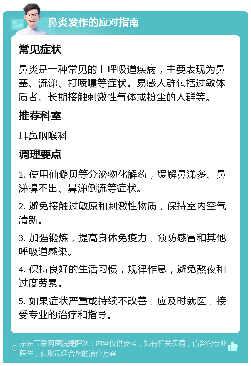 鼻炎发作的应对指南 常见症状 鼻炎是一种常见的上呼吸道疾病，主要表现为鼻塞、流涕、打喷嚏等症状。易感人群包括过敏体质者、长期接触刺激性气体或粉尘的人群等。 推荐科室 耳鼻咽喉科 调理要点 1. 使用仙璐贝等分泌物化解药，缓解鼻涕多、鼻涕擤不出、鼻涕倒流等症状。 2. 避免接触过敏原和刺激性物质，保持室内空气清新。 3. 加强锻炼，提高身体免疫力，预防感冒和其他呼吸道感染。 4. 保持良好的生活习惯，规律作息，避免熬夜和过度劳累。 5. 如果症状严重或持续不改善，应及时就医，接受专业的治疗和指导。