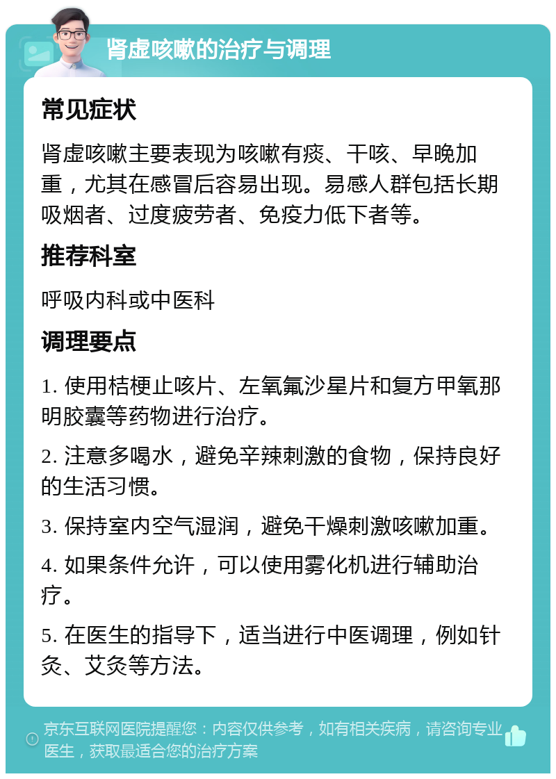 肾虚咳嗽的治疗与调理 常见症状 肾虚咳嗽主要表现为咳嗽有痰、干咳、早晚加重，尤其在感冒后容易出现。易感人群包括长期吸烟者、过度疲劳者、免疫力低下者等。 推荐科室 呼吸内科或中医科 调理要点 1. 使用桔梗止咳片、左氧氟沙星片和复方甲氧那明胶囊等药物进行治疗。 2. 注意多喝水，避免辛辣刺激的食物，保持良好的生活习惯。 3. 保持室内空气湿润，避免干燥刺激咳嗽加重。 4. 如果条件允许，可以使用雾化机进行辅助治疗。 5. 在医生的指导下，适当进行中医调理，例如针灸、艾灸等方法。