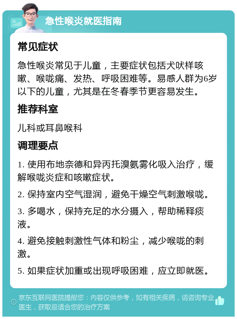 急性喉炎就医指南 常见症状 急性喉炎常见于儿童，主要症状包括犬吠样咳嗽、喉咙痛、发热、呼吸困难等。易感人群为6岁以下的儿童，尤其是在冬春季节更容易发生。 推荐科室 儿科或耳鼻喉科 调理要点 1. 使用布地奈德和异丙托溴氨雾化吸入治疗，缓解喉咙炎症和咳嗽症状。 2. 保持室内空气湿润，避免干燥空气刺激喉咙。 3. 多喝水，保持充足的水分摄入，帮助稀释痰液。 4. 避免接触刺激性气体和粉尘，减少喉咙的刺激。 5. 如果症状加重或出现呼吸困难，应立即就医。