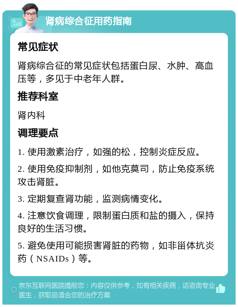 肾病综合征用药指南 常见症状 肾病综合征的常见症状包括蛋白尿、水肿、高血压等，多见于中老年人群。 推荐科室 肾内科 调理要点 1. 使用激素治疗，如强的松，控制炎症反应。 2. 使用免疫抑制剂，如他克莫司，防止免疫系统攻击肾脏。 3. 定期复查肾功能，监测病情变化。 4. 注意饮食调理，限制蛋白质和盐的摄入，保持良好的生活习惯。 5. 避免使用可能损害肾脏的药物，如非甾体抗炎药（NSAIDs）等。